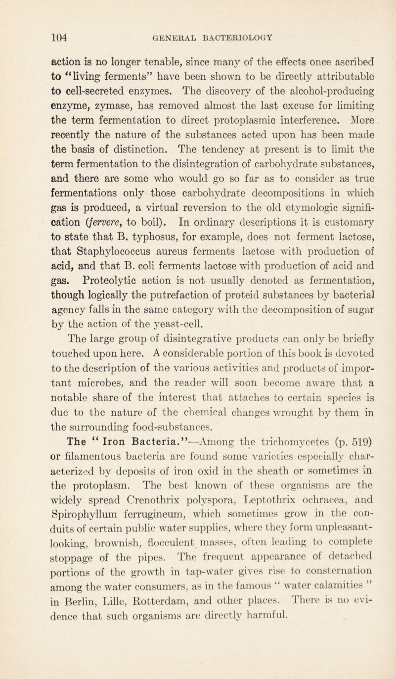 action is no longer tenable, since many of the effects once ascribed to “living ferments’’ have been shown to be directly attributable to cell-secreted enzymes. The discovery of the alcohol-producing enzyme, zymase, has removed almost the last excuse for limiting the term fermentation to direct protoplasmic interference. More recently the nature of the substances acted upon has been made the basis of distinction. The tendency at present is to limit the term fermentation to the disintegration of carbohydrate substances, and there are some who would go so far as to consider as true fermentations only those carbohydrate decompositions in which gas is produced, a virtual reversion to the old etymologic signifi¬ cation (Jervere, to boil). In ordinary descriptions it is customary to state that B. typhosus, for example, does not ferment lactose, that Staphylococcus aureus ferments lactose with production of acid, and that B. coli ferments lactose with production of acid and gas. Proteolytic action is not usually denoted as fermentation, though logically the putrefaction of proteid substances by bacterial agency falls in the same category with the decomposition of sugar by the action of the yeast-cell. The large group of disintegrative products can only be briefly touched upon here. A considerable portion of this book is devoted to the description of the various activities and products of impor¬ tant microbes, and the reader will soon become aware that a notable share of the interest that attaches to certain species is due to the nature of the chemical changes wrought by them in the surrounding food-substances. The “ Iron Bacteria.”—Among the trichomycetes (p. 519) or filamentous bacteria are found some varieties especially char¬ acterized by deposits of iron oxid in the sheath or sometimes in the protoplasm. The best known of these organisms are the widely spread Crenothrix polyspora, Leptothrix ochracea, and Spirophyllum ferrugineum, which sometimes grow in the con¬ duits of certain public water supplies, where they form unpleasant- looking, brownish, flocculent masses, often leading to complete stoppage of the pipes. The frequent appearance of detached portions of the growth in tap-water gives rise to consternation among the water consumers, as in the famous “ water calamities ” in Berlin, Lille, Rotterdam, and other places. There is no evi¬ dence that such organisms are directly harmful.