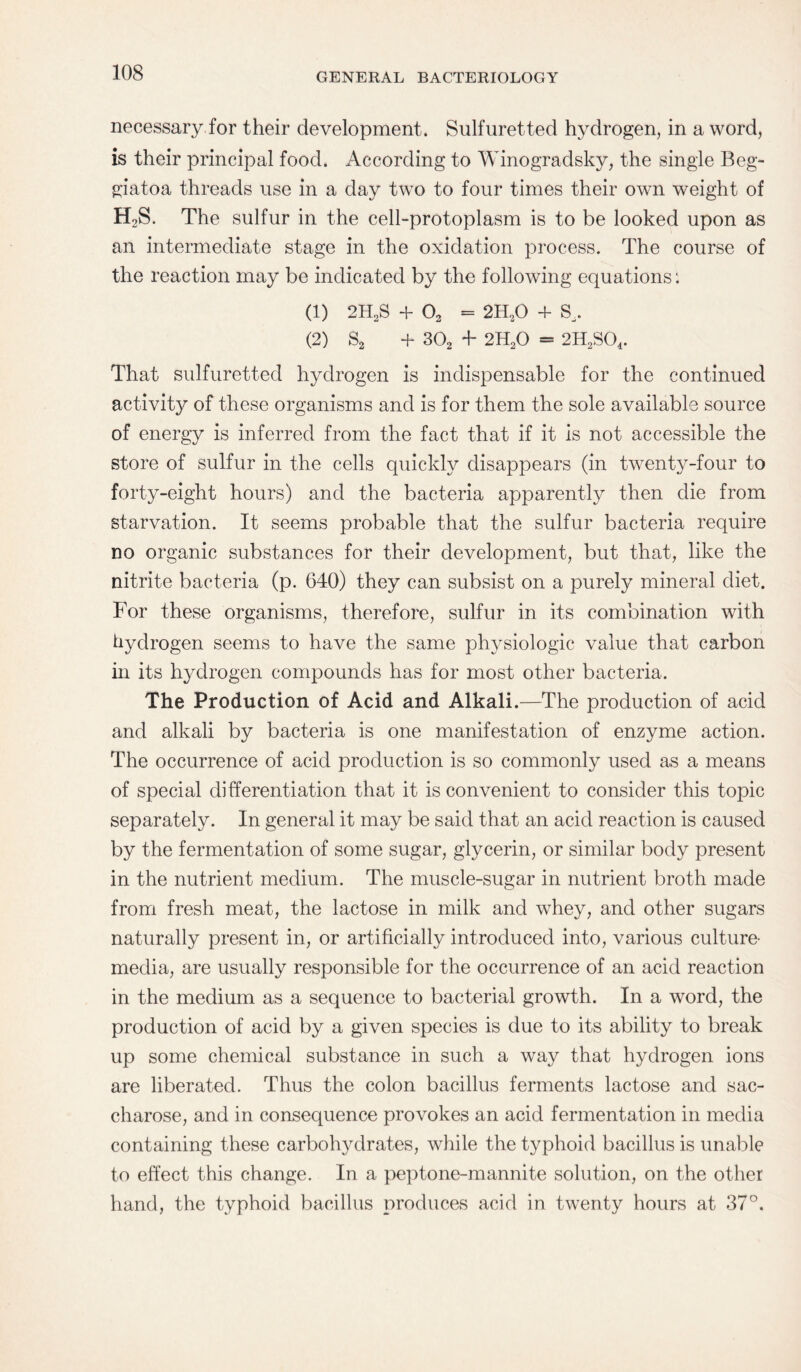 necessary for their development. Sulfuretted hydrogen, in a word, is their principal food. According to Winogradsky, the single Beg- giatoa threads use in a day two to four times their own weight of H2S. The sulfur in the cell-protoplasm is to be looked upon as an intermediate stage in the oxidation process. The course of the reaction may be indicated by the following equations: (1) 2H2S + 02 = 2H20 + S. (2) S2 + 302 F 2H20 = 2H2S04. That sulfuretted hydrogen is indispensable for the continued activity of these organisms and is for them the sole available source of energy is inferred from the fact that if it is not accessible the store of sulfur in the cells quickly disappears (in twenty-four to forty-eight hours) and the bacteria apparently then die from starvation. It seems probable that the sulfur bacteria require no organic substances for their development, but that, like the nitrite bacteria (p. 640) they can subsist on a purely mineral diet. For these organisms, therefore, sulfur in its combination with hydrogen seems to have the same physiologic value that carbon in its hydrogen compounds has for most other bacteria. The Production of Acid and Alkali.—The production of acid and alkali by bacteria is one manifestation of enzyme action. The occurrence of acid production is so commonly used as a means of special differentiation that it is convenient to consider this topic separately. In general it may be said that an acid reaction is caused by the fermentation of some sugar, glycerin, or similar body present in the nutrient medium. The muscle-sugar in nutrient broth made from fresh meat, the lactose in milk and whey, and other sugars naturally present in, or artificially introduced into, various culture- media, are usually responsible for the occurrence of an acid reaction in the medium as a sequence to bacterial growth. In a word, the production of acid by a given species is due to its ability to break up some chemical substance in such a way that hydrogen ions are liberated. Thus the colon bacillus ferments lactose and sac¬ charose, and in consequence provokes an acid fermentation in media containing these carbohydrates, while the typhoid bacillus is unable to effect this change. In a peptone-mannite solution, on the other hand, the typhoid bacillus produces acid in twenty hours at 37°.