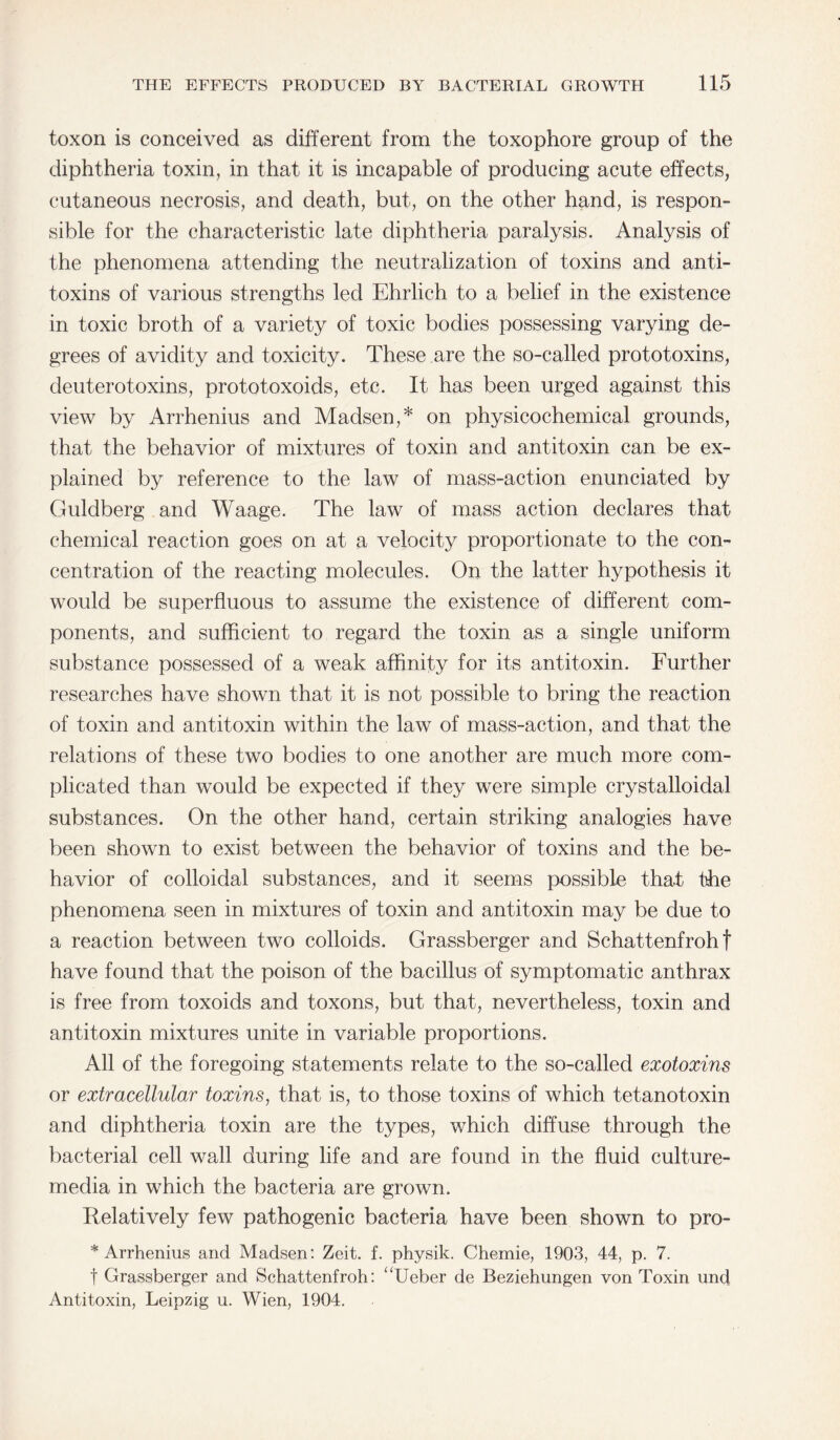 toxon is conceived as different from the toxophore group of the diphtheria toxin, in that it is incapable of producing acute effects, cutaneous necrosis, and death, but, on the other hand, is respon¬ sible for the characteristic late diphtheria paralysis. Analysis of the phenomena attending the neutralization of toxins and anti¬ toxins of various strengths led Ehrlich to a belief in the existence in toxic broth of a variety of toxic bodies possessing varying de¬ grees of avidity and toxicity. These are the so-called prototoxins, deuterotoxins, prototoxoids, etc. It has been urged against this view by Arrhenius and Madsen,* on physicochemical grounds, that the behavior of mixtures of toxin and antitoxin can be ex¬ plained by reference to the law of mass-action enunciated by Guldberg and Waage. The law of mass action declares that chemical reaction goes on at a velocity proportionate to the con¬ centration of the reacting molecules. On the latter hypothesis it would be superfluous to assume the existence of different com¬ ponents, and sufficient to regard the toxin as a single uniform substance possessed of a weak affinity for its antitoxin. Further researches have shown that it is not possible to bring the reaction of toxin and antitoxin within the law of mass-action, and that the relations of these two bodies to one another are much more com¬ plicated than would be expected if they were simple crystalloidal substances. On the other hand, certain striking analogies have been shown to exist between the behavior of toxins and the be¬ havior of colloidal substances, and it seems possible that the phenomena seen in mixtures of toxin and antitoxin may be due to a reaction between two colloids. Grassberger and Schattenfroh t have found that the poison of the bacillus of symptomatic anthrax is free from toxoids and toxons, but that, nevertheless, toxin and antitoxin mixtures unite in variable proportions. All of the foregoing statements relate to the so-called exotoxins or extracellular toxins, that is, to those toxins of which tetanotoxin and diphtheria toxin are the types, which diffuse through the bacterial cell wall during life and are found in the fluid culture- media in which the bacteria are grown. Relatively few pathogenic bacteria have been shown to pro- * Arrhenius and Madsen: Zeit. f. physik. Chemie, 1903, 44, p. 7. t Grassberger and Schattenfroh: “Ueber de Beziehungen von Toxin und Antitoxin, Leipzig u. Wien, 1904.
