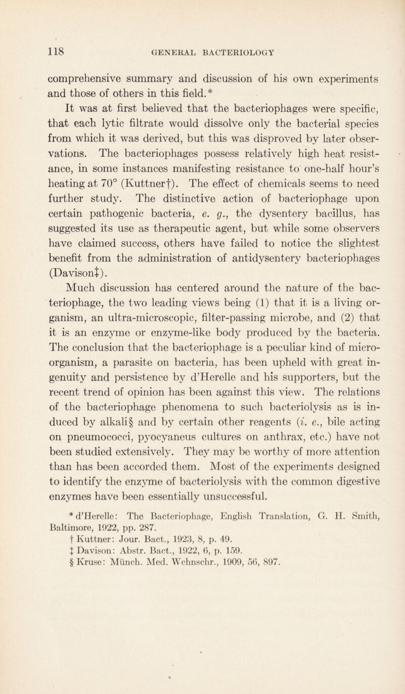 comprehensive summary and discussion of his own experiments and those of others in this field.* It was at first believed that the bacteriophages were specific, that each lytic filtrate would dissolve only the bacterial species from which it was derived, but this was disproved by later obser¬ vations. The bacteriophages possess relatively high heat resist¬ ance, in some instances manifesting resistance to one-half hour’s heating at 70° (Kuttnerf). The effect of chemicals seems to need further study. The distinctive action of bacteriophage upon certain pathogenic bacteria, e. g., the dysentery bacillus, has suggested its use as therapeutic agent, but while some observers have claimed success, others have failed to notice the slightest benefit from the administration of antidysentery bacteriophages (Davisont). Much discussion has centered around the nature of the bac¬ teriophage, the two leading views being (1) that it is a living or¬ ganism, an ultra-microscopic, filter-passing microbe, and (2) that it is an enzyme or enzyme-like body produced by the bacteria. The conclusion that the bacteriophage is a peculiar kind of micro¬ organism, a parasite on bacteria, has been upheld with great in¬ genuity and persistence by d’Herelle and his supporters, but the recent trend of opinion has been against this view. The relations of the bacteriophage phenomena to such bacteriolysis as is in¬ duced by alkali § and by certain other reagents (i. e., bile acting on pneumococci, pyocyaneus cultures on anthrax, etc.) have not been studied extensively. They may be worthy of more attention than has been accorded them. Most of the experiments designed to identify the enzyme of bacteriolysis with the common digestive enzymes have been essentially unsuccessful. * d’Herelle: The Bacteriophage, English Translation, G. H. Smith, Baltimore, 1922, pp. 287. f Kuttner: Jour. Bact., 1923, 8, p. 49. J Davison: Abstr. Bact., 1922, 6, p. 159. § Kruse: Munch. Med. Wchnschr., 1909, 56, 897.