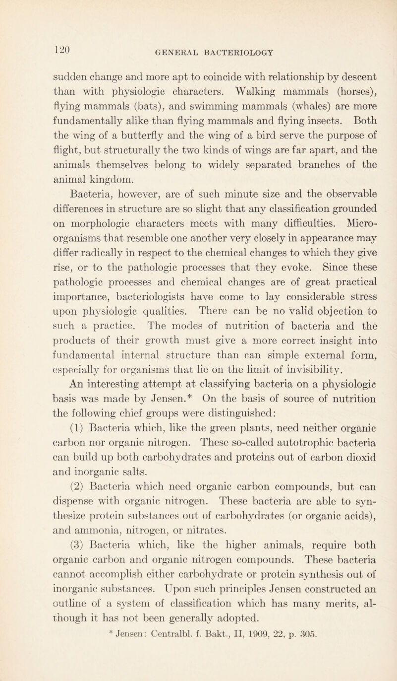 GENERAL BACTERIOLOGY sudden change and more apt to coincide with relationship by descent than with physiologic characters. Walking mammals (horses), flying mammals (bats), and swimming mammals (whales) are more fundamentally alike than flying mammals and flying insects. Both the wing of a butterfly and the wing of a bird serve the purpose of flight, but structurally the two kinds of wings are far apart, and the animals themselves belong to widely separated branches of the animal kingdom. Bacteria, however, are of such minute size and the observable differences in structure are so slight that any classification grounded on morphologic characters meets with many difficulties. Micro¬ organisms that resemble one another very closely in appearance may differ radically in respect to the chemical changes to which they give rise, or to the pathologic processes that they evoke. Since these pathologic processes and chemical changes are of great practical importance, bacteriologists have come to lay considerable stress upon physiologic qualities. There can be no valid objection to such a practice. The modes of nutrition of bacteria and the products of their growth must give a more correct insight into fundamental internal structure than can simple external form, especially for organisms that lie on the limit of invisibility. An interesting attempt at classifying bacteria on a physiologic basis was made by Jensen.* On the basis of source of nutrition the following chief groups were distinguished: (1) Bacteria which, like the green plants, need neither organic carbon nor organic nitrogen. These so-called autotrophic bacteria can build up both carbohydrates and proteins out of carbon dioxid and inorganic salts. (2) Bacteria which need organic carbon compounds, but can dispense with organic nitrogen. These bacteria are able to syn¬ thesize protein substances out of carbohydrates (or organic acids), and ammonia, nitrogen, or nitrates. (3) Bacteria which, like the higher animals, require both organic carbon and organic nitrogen compounds. These bacteria cannot accomplish either carbohydrate or protein synthesis out of inorganic substances. Upon such principles Jensen constructed an outline of a system of classification which has many merits, al¬ though it has not been generally adopted. * Jensen: Centralbl. f. Bakt., II, 1909, 22, p. 305.