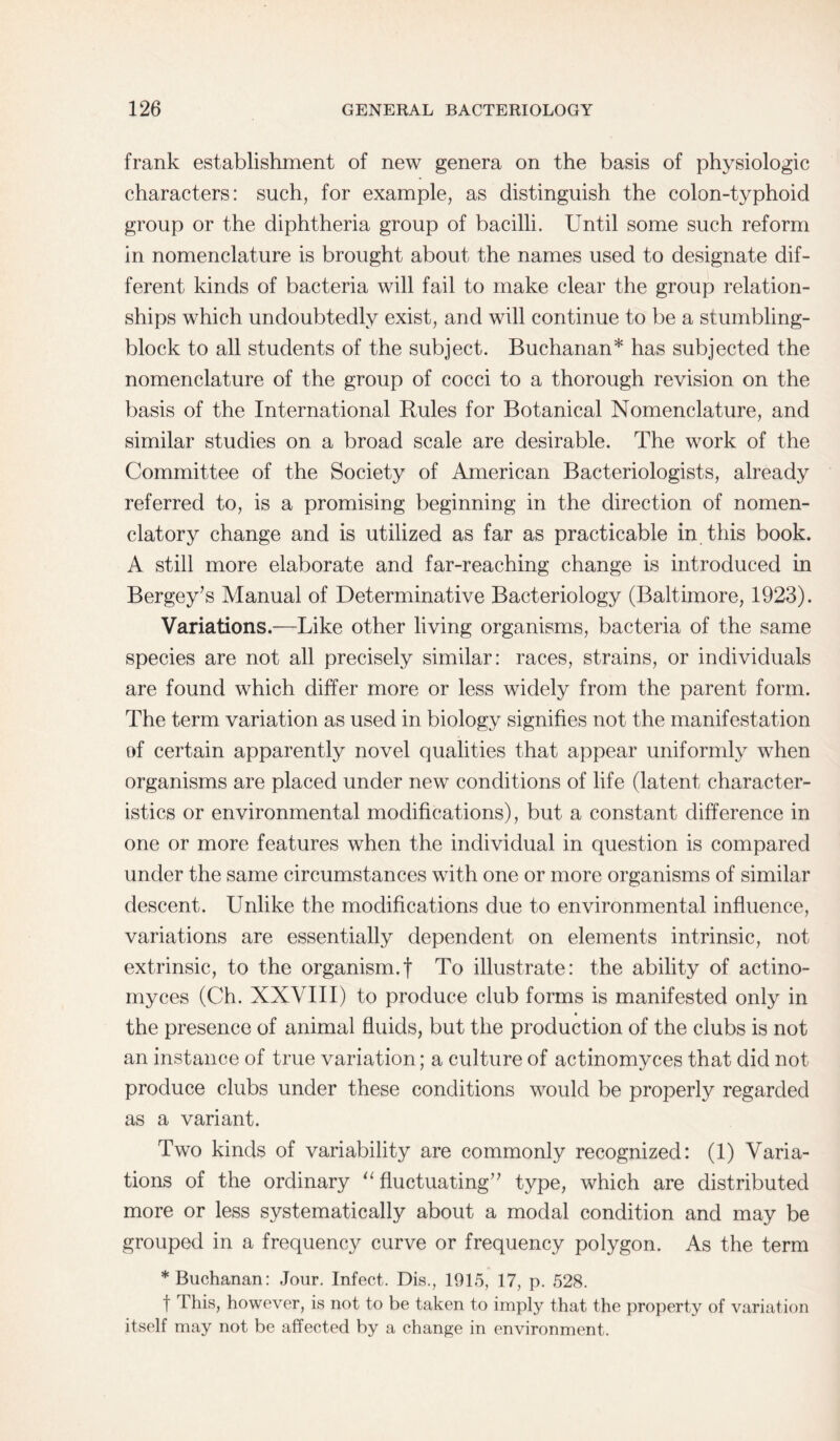 frank establishment of new genera on the basis of physiologic characters: such, for example, as distinguish the colon-typhoid group or the diphtheria group of bacilli. Until some such reform in nomenclature is brought about the names used to designate dif¬ ferent kinds of bacteria will fail to make clear the group relation¬ ships which undoubtedly exist, and will continue to be a stumbling- block to all students of the subject. Buchanan* has subjected the nomenclature of the group of cocci to a thorough revision on the basis of the International Rules for Botanical Nomenclature, and similar studies on a broad scale are desirable. The work of the Committee of the Society of American Bacteriologists, already referred to, is a promising beginning in the direction of nomen- clatory change and is utilized as far as practicable in this book. A still more elaborate and far-reaching change is introduced in Bergey’s Manual of Determinative Bacteriology (Baltimore, 1923). Variations.—Like other living organisms, bacteria of the same species are not all precisely similar: races, strains, or individuals are found which differ more or less widely from the parent form. The term variation as used in biology signifies not the manifestation of certain apparently novel qualities that appear uniformly when organisms are placed under new conditions of life (latent character¬ istics or environmental modifications), but a constant difference in one or more features when the individual in question is compared under the same circumstances with one or more organisms of similar descent. Unlike the modifications due to environmental influence, variations are essentially dependent on elements intrinsic, not extrinsic, to the organism.f To illustrate: the ability of actino- myces (Ch. XXVIII) to produce club forms is manifested only in the presence of animal fluids, but the production of the clubs is not an instance of true variation; a culture of actinomyces that did not produce clubs under these conditions would be properly regarded as a variant. Two kinds of variability are commonly recognized: (1) Varia¬ tions of the ordinary “fluctuating” type, which are distributed more or less systematically about a modal condition and may be grouped in a frequency curve or frequency polygon. As the term * Buchanan: Jour. Infect. Dis., 1915, 17, p. 528. f This, however, is not to be taken to imply that the property of variation itself may not be affected by a change in environment.