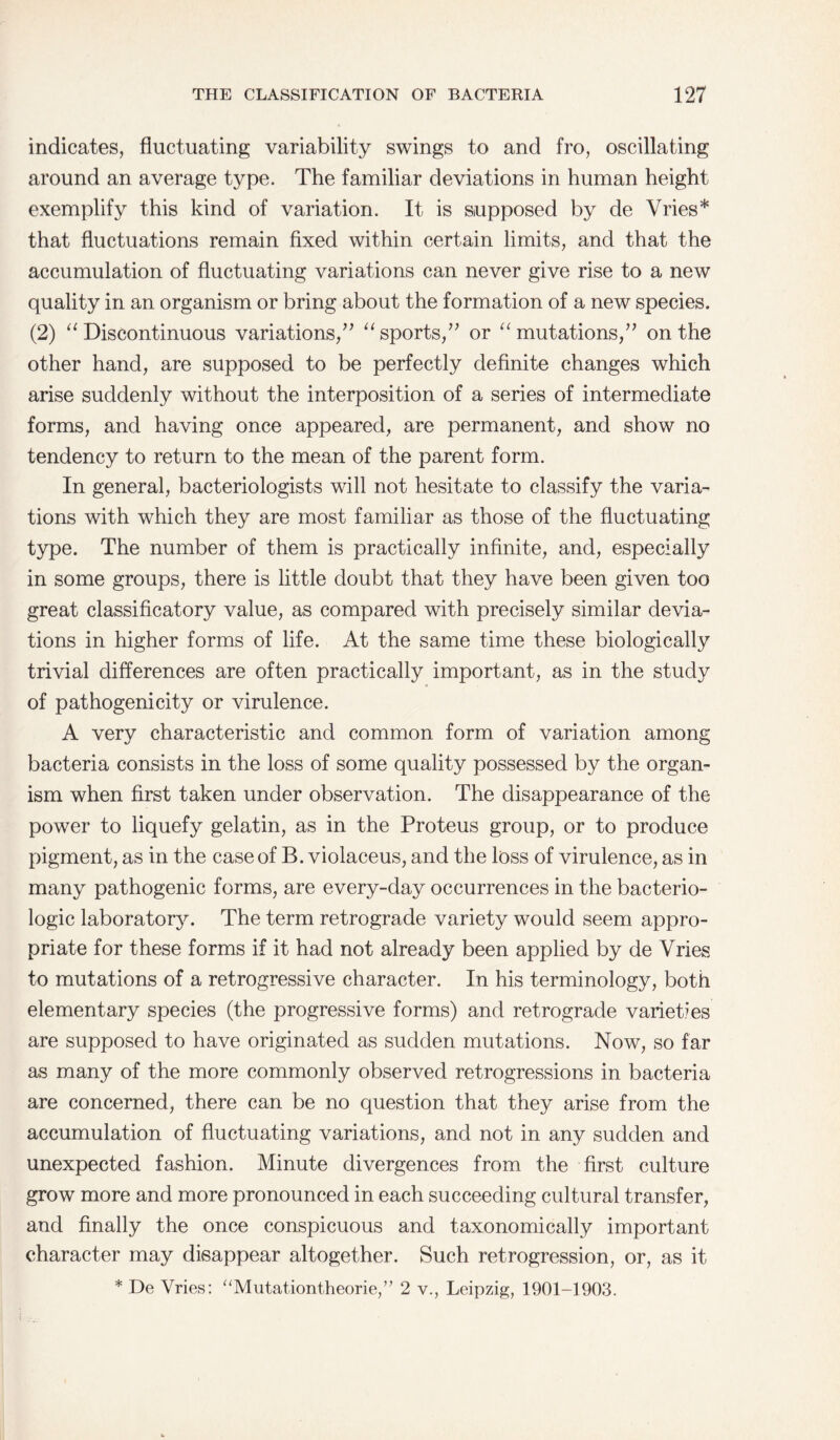 indicates, fluctuating variability swings to and fro, oscillating around an average type. The familiar deviations in human height exemplify this kind of variation. It is supposed by de Vries* that fluctuations remain fixed within certain limits, and that the accumulation of fluctuating variations can never give rise to a new quality in an organism or bring about the formation of a new species. (2) “ Discontinuous variations,” “sports,” or “mutations,” on the other hand, are supposed to be perfectly definite changes which arise suddenly without the interposition of a series of intermediate forms, and having once appeared, are permanent, and show no tendency to return to the mean of the parent form. In general, bacteriologists will not hesitate to classify the varia¬ tions with which they are most familiar as those of the fluctuating type. The number of them is practically infinite, and, especially in some groups, there is little doubt that they have been given too great classificatory value, as compared with precisely similar devia¬ tions in higher forms of life. At the same time these biologically trivial differences are often practically important, as in the study of pathogenicity or virulence. A very characteristic and common form of variation among bacteria consists in the loss of some quality possessed by the organ¬ ism when first taken under observation. The disappearance of the power to liquefy gelatin, as in the Proteus group, or to produce pigment, as in the case of B. violaceus, and the loss of virulence, as in many pathogenic forms, are every-day occurrences in the bacterio- logic laboratory. The term retrograde variety would seem appro¬ priate for these forms if it had not already been applied by de Vries to mutations of a retrogressive character. In his terminology, both elementary species (the progressive forms) and retrograde varietyes are supposed to have originated as sudden mutations. Now, so far as many of the more commonly observed retrogressions in bacteria are concerned, there can be no question that they arise from the accumulation of fluctuating variations, and not in any sudden and unexpected fashion. Minute divergences from the first culture grow more and more pronounced in each succeeding cultural transfer, and finally the once conspicuous and taxonomically important character may disappear altogether. Such retrogression, or, as it * De Vries: “Mutationtheorie,” 2 v., Leipzig, 1901-1903.