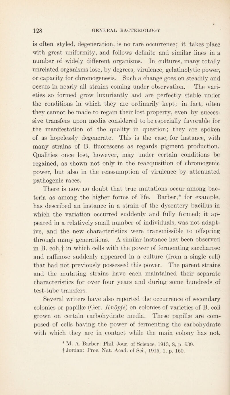 is often styled, degeneration, is no rare occurrence; it takes place with great uniformity, and follows definite and similar lines in a number of widely different organisms. In cultures, many totally unrelated organisms lose, by degrees, virulence, gelatinolytic power, or capacity for chromogenesis. Such a change goes on steadily and occurs in nearly all strains coming under observation. The vari¬ eties so formed grow luxuriantly and are perfectly stable under the conditions in which they are ordinarily kept; in fact, often they cannot be made to regain their lost property, even by succes¬ sive transfers upon media considered to be especially favorable for the manifestation of the quality in question; they are spoken of as hopelessly degenerate. This is the case, for instance, with many strains of B. fluorescens as regards pigment production. Qualities once lost, however, may under certain conditions be regained, as shown not only in the reacquisition of chromogenic power, but also in the reassumption of virulence by attenuated pathogenic races. There is now no doubt that true mutations occur among bac¬ teria as among the higher forms of life. Barber,* for example, has described an instance in a strain of the dysentery bacillus in which the variation occurred suddenly and fully formed; it ap¬ peared in a relatively small number of individuals, was not adapt¬ ive, and the new characteristics were transmissible to offspring through many generations. A similar instance has been observed in B. coli,t in which cells with the power of fermenting saccharose and raffinose suddenly appeared in a culture (from a single cell) that had not previously possessed this power. The parent strains and the mutating strains have each maintained their separate characteristics for over four years and during some hundreds of test-tube transfers. Several writers have also reported the occurrence of secondary colonies or papillae (Ger. Knopfe) on colonies of varieties of B. coli grown on certain carbohydrate media. These papillae are com¬ posed of cells having the power of fermenting the carbohydrate with which they are in contact while the main colony has not. * M. A. Barber: Phil. Jour, of Science, 1913, 8, p. 539. f Jordan: Proc. Nat. Acad, of Sci., 1915, 1, p. 160.