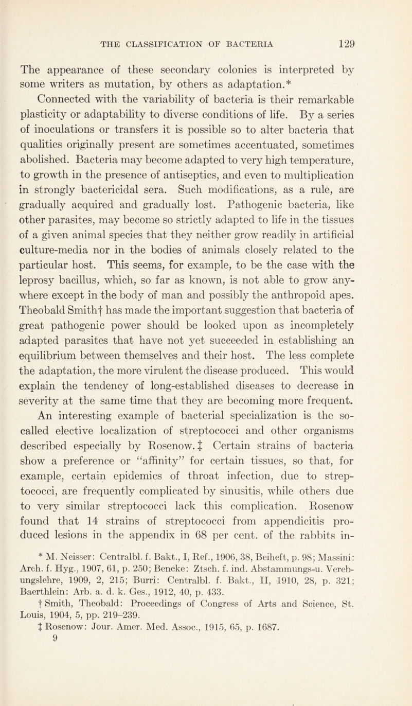 The appearance of these secondary colonies is interpreted by some writers as mutation, by others as adaptation.* Connected with the variability of bacteria is their remarkable plasticity or adaptability to diverse conditions of life. By a series of inoculations or transfers it is possible so to alter bacteria that qualities originally present are sometimes accentuated, sometimes abolished. Bacteria may become adapted to very high temperature, to growth in the presence of antiseptics, and even to multiplication in strongly bactericidal sera. Such modifications, as a rule, are gradually acquired and gradually lost. Pathogenic bacteria, like other parasites, may become so strictly adapted to life in the tissues of a given animal species that they neither grow readily in artificial culture-media nor in the bodies of animals closely related to the particular host. This seems, for example, to be the case with the leprosy bacillus, which, so far as known, is not able to grow any¬ where except in the body of man and possibly the anthropoid apes. Theobald Smithf has made the important suggestion that bacteria of great pathogenic power should be looked upon as incompletely adapted parasites that have not yet succeeded in establishing an equilibrium between themselves and their host. The less complete the adaptation, the more virulent the disease produced. This would explain the tendency of long-established diseases to decrease in severity at the same time that they are becoming more frequent. An interesting example of bacterial specialization is the so- called elective localization of streptococci and other organisms described especially by Rosenow.} Certain strains of bacteria show a preference or “affinity’■’ for certain tissues, so that, for example, certain epidemics of throat infection, due to strep¬ tococci, are frequently complicated by sinusitis, while others due to very similar streptococci lack this complication. Rosenow found that 14 strains of streptococci from appendicitis pro¬ duced lesions in the appendix in 68 per cent, of the rabbits in- * M. Neisser: Centralbl. f. Bakt., I, Ref., 1906, 38, Beiheft, p. 98; Massini: Arch. f. Hyg., 1907, 61, p. 250; Bencke: Ztsch. f. ind. Abstammungs-u. Vereb- ungslehre, 1909, 2, 215; Burri: Centralbl. f. Bakt., II, 1910, 28, p. 321; Baerthlein: Arb. a. d. k. Ges., 1912, 40, p. 433. t Smith, Theobald: Proceedings of Congress of Arts and Science, St. Louis, 1904, 5, pp. 219-239. t Rosenow: Jour. Amer. Med. Assoc., 1915, 65, p. 1687. 9