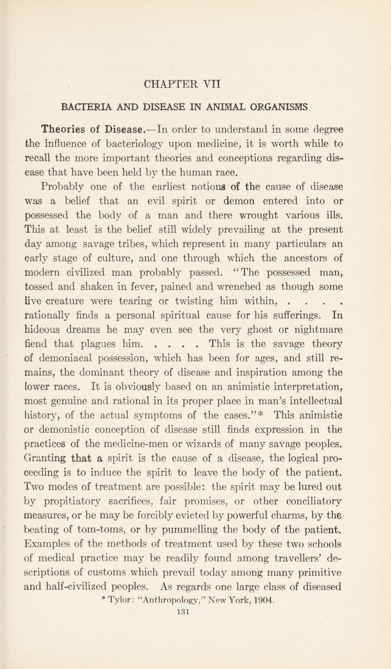 CHAPTER VII BACTERIA AND DISEASE IN ANIMAL ORGANISMS Theories of Disease.—In order to understand in some degree the influence of bacteriology upon medicine, it is worth while to recall the more important theories and conceptions regarding dis¬ ease that have been held by the human race. Probably one of the earliest notions of the cause of disease was a belief that an evil spirit or demon entered into or possessed the body of a man and there wrought various ills. This at least is the belief still widely prevailing at the present day among savage tribes, which represent in many particulars an early stage of culture, and one through which the ancestors of modern civilized man probably passed. “The possessed man, tossed and shaken in fever, pained and wrenched as though some live creature were tearing or twisting him within, . rationally finds a personal spiritual cause for his sufferings. In hideous dreams he may even see the very ghost or nightmare fiend that plagues him.This is the savage theory of demoniacal possession, which has been for ages, and still re¬ mains, the dominant theory of disease and inspiration among the lower races. It is obviously based on an animistic interpretation, most genuine and rational in its proper place in man’s intellectual history, of the actual symptoms of the cases.”* This animistic or demonistic conception of disease still finds expression in the practices of the medicine-men or wizards of many savage peoples. Granting that a spirit is the cause of a disease, the logical pro¬ ceeding is to induce the spirit to leave the body of the patient. Two modes of treatment are possible: the spirit may be lured out by propitiatory sacrifices, fair promises, or other conciliatory measures, or he may be forcibly evicted by powerful charms, by the beating of tom-toms, or by pummelling the body of the patient. Examples of the methods of treatment used by these two schools of medical practice may be readily found among travellers’ de¬ scriptions of customs which prevail today among many primitive and half-civilized peoples. As regards one large class of diseased * Tylor: “Anthropology,” New York, 1904.