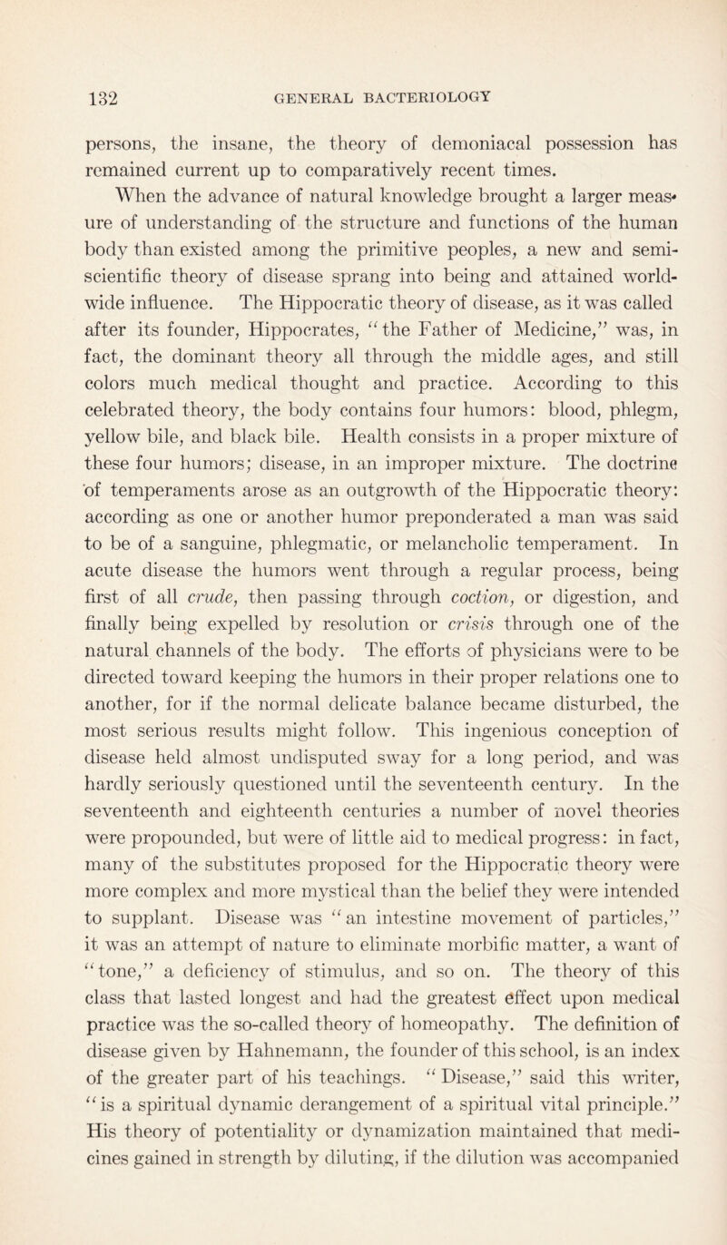 persons, the insane, the theory of demoniacal possession has remained current up to comparatively recent times. When the advance of natural knowledge brought a larger meas* lire of understanding of the structure and functions of the human body than existed among the primitive peoples, a new and semi- scientific theory of disease sprang into being and attained world¬ wide influence. The Hippocratic theory of disease, as it was called after its founder, Hippocrates, “the Father of Medicine,” was, in fact, the dominant theory all through the middle ages, and still colors much medical thought and practice. According to this celebrated theory, the body contains four humors: blood, phlegm, yellow bile, and black bile. Health consists in a proper mixture of these four humors; disease, in an improper mixture. The doctrine of temperaments arose as an outgrowth of the Hippocratic theory: according as one or another humor preponderated a man was said to be of a sanguine, phlegmatic, or melancholic temperament. In acute disease the humors went through a regular process, being first of all crude, then passing through coction, or digestion, and finally being expelled by resolution or crisis through one of the natural channels of the body. The efforts of physicians were to be directed toward keeping the humors in their proper relations one to another, for if the normal delicate balance became disturbed, the most serious results might follow. This ingenious conception of disease held almost undisputed sway for a long period, and was hardly seriously questioned until the seventeenth century. In the seventeenth and eighteenth centuries a number of novel theories were propounded, but were of little aid to medical progress: in fact, many of the substitutes proposed for the Hippocratic theory were more complex and more mystical than the belief they were intended to supplant. Disease was “an intestine movement of particles,” it was an attempt of nature to eliminate morbific matter, a want of “tone,” a deficiency of stimulus, and so on. The theory of this class that lasted longest and had the greatest effect upon medical practice was the so-called theory of homeopathy. The definition of disease given by Hahnemann, the founder of this school, is an index of the greater part of his teachings. “ Disease,” said this writer, “is a spiritual dynamic derangement of a spiritual vital principle.” His theory of potentiality or dynamization maintained that medi¬ cines gained in strength by diluting, if the dilution was accompanied