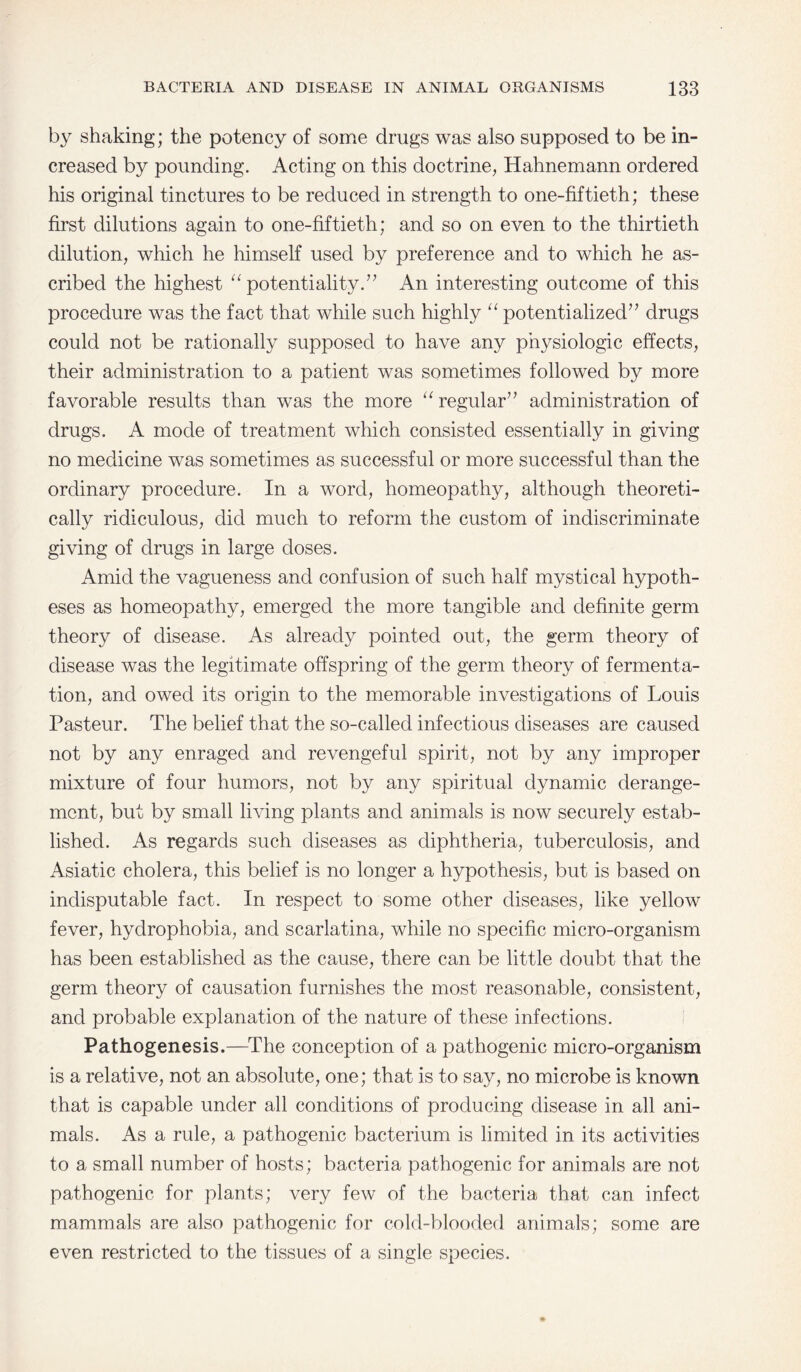 by shaking; the potency of some drugs was also supposed to be in¬ creased by pounding. Acting on this doctrine, Hahnemann ordered his original tinctures to be reduced in strength to one-fiftieth; these first dilutions again to one-fiftieth; and so on even to the thirtieth dilution, which he himself used by preference and to which he as¬ cribed the highest “ potentiality.” An interesting outcome of this procedure was the fact that while such highly “ potentialized” drugs could not be rationally supposed to have any physiologic effects, their administration to a patient was sometimes followed by more favorable results than was the more “regular” administration of drugs. A mode of treatment which consisted essentially in giving no medicine was sometimes as successful or more successful than the ordinary procedure. In a word, homeopathy, although theoreti¬ cally ridiculous, did much to reform the custom of indiscriminate giving of drugs in large doses. Amid the vagueness and confusion of such half mystical hypoth¬ eses as homeopathy, emerged the more tangible and definite germ theory of disease. As already pointed out, the germ theory of disease was the legitimate offspring of the germ theory of fermenta¬ tion, and owed its origin to the memorable investigations of Louis Pasteur. The belief that the so-called infectious diseases are caused not by any enraged and revengeful spirit, not by any improper mixture of four humors, not by any spiritual dynamic derange¬ ment, but by small living plants and animals is now securely estab¬ lished. As regards such diseases as diphtheria, tuberculosis, and Asiatic cholera, this belief is no longer a hypothesis, but is based on indisputable fact. In respect to some other diseases, like yellow fever, hydrophobia, and scarlatina, while no specific micro-organism has been established as the cause, there can be little doubt that the germ theory of causation furnishes the most reasonable, consistent, and probable explanation of the nature of these infections. Pathogenesis.—The conception of a pathogenic micro-organism is a relative, not an absolute, one; that is to say, no microbe is known that is capable under all conditions of producing disease in all ani¬ mals. As a rule, a pathogenic bacterium is limited in its activities to a small number of hosts; bacteria pathogenic for animals are not pathogenic for plants; very few of the bacteria that can infect mammals are also pathogenic for cold-blooded animals; some are even restricted to the tissues of a single species.