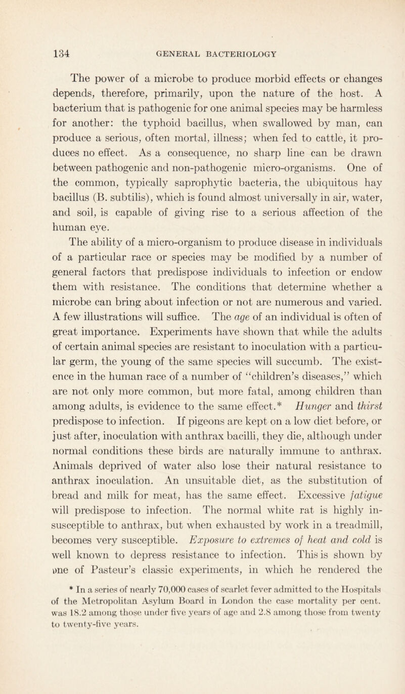 The power of a microbe to produce morbid effects or changes depends, therefore, primarily, upon the nature of the host. A bacterium that is pathogenic for one animal species may be harmless for another: the typhoid bacillus, when swallowed by man, can produce a serious, often mortal, illness; when fed to cattle, it pro¬ duces no effect. As a consequence, no sharp line can be drawn between pathogenic and non-pathogenic micro-organisms. One of the common, typically saprophytic bacteria, the ubiquitous hay bacillus (B. subtilis), which is found almost universally in air, water, and soil, is capable of giving rise to a serious affection of the human eye. The ability of a micro-organism to produce disease in individuals of a particular race or species may be modified by a number of general factors that predispose individuals to infection or endow them with resistance. The conditions that determine whether a microbe can bring about infection or not are numerous and varied. A few illustrations will suffice. The age of an individual is often of great importance. Experiments have shown that while the adults of certain animal species are resistant to inoculation with a particu¬ lar germ, the young of the same species will succumb. The exist¬ ence in the human race of a number of “children’s diseases,” which are not only more common, but more fatal, among children than among adults, is evidence to the same effect.* Hunger and thirst predispose to infection. If pigeons are kept on a low diet before, or just after, inoculation with anthrax bacilli, they die, although under normal conditions these birds are naturally immune to anthrax. Animals deprived of water also lose their natural resistance to anthrax inoculation. An unsuitable diet, as the substitution of bread and milk for meat, has the same effect. Excessive fatigue will predispose to infection. The normal white rat is highly in¬ susceptible to anthrax, but when exhausted by work in a treadmill, becomes very susceptible. Exposure to extremes of heat and cold is well known to depress resistance to infection. This is shown by me of Pasteur’s classic experiments, in which he rendered the * In a series of nearly 70,000 cases of scarlet fever admitted to the Hospitals of the Metropolitan Asylum Board in London the case mortality per cent, was 18.2 among those under five years of age and 2.8 among those from twenty to twenty-five years.