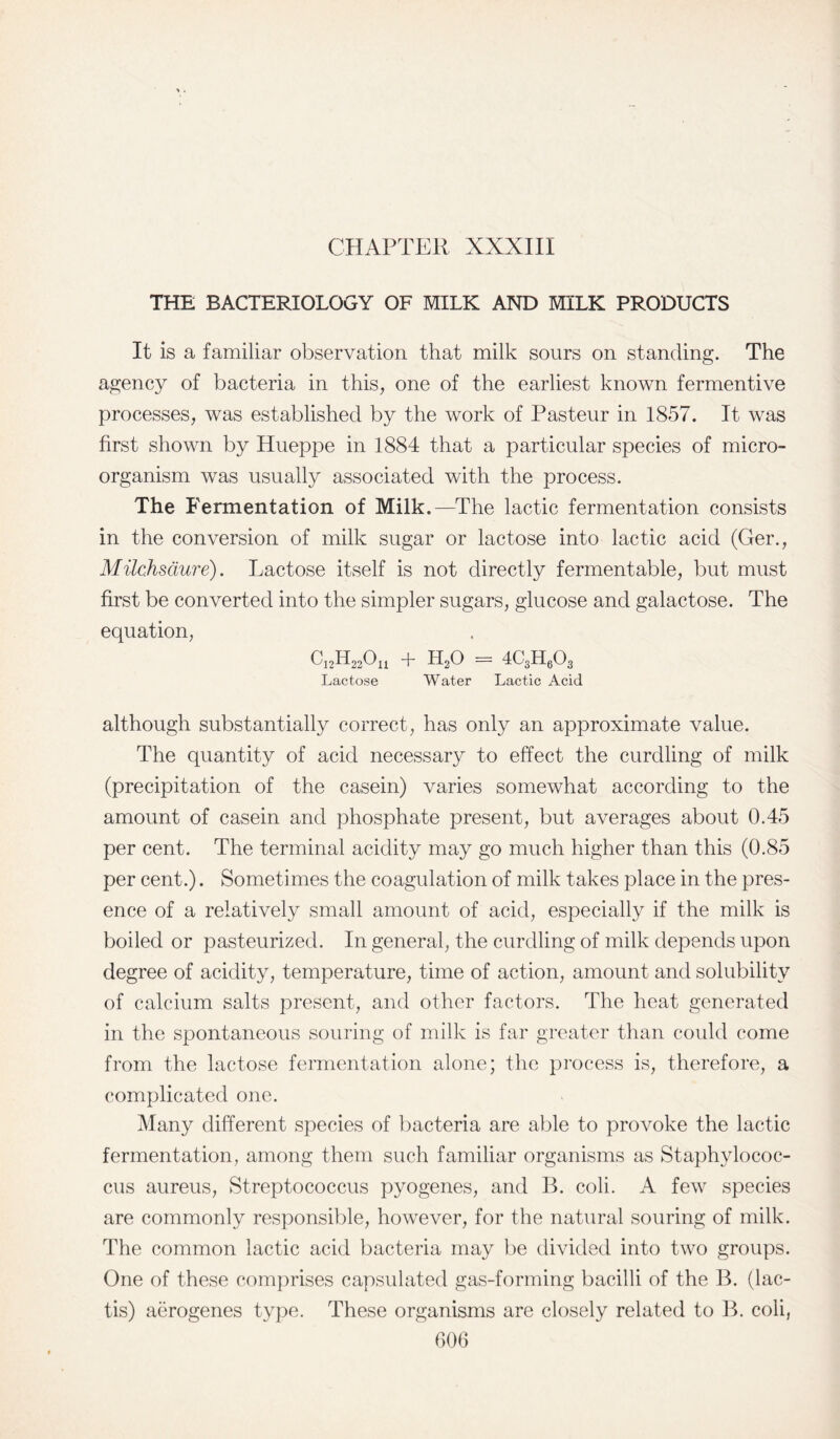 CHAPTER XXXIII THE BACTERIOLOGY OF MILK AND MILK PRODUCTS It is a familiar observation that milk sours on standing. The agency of bacteria in this, one of the earliest known fermentive processes, was established by the work of Pasteur in 1857. It was first shown by Hueppe in 1884 that a particular species of micro¬ organism was usually associated with the process. The Fermentation of Milk.—The lactic fermentation consists in the conversion of milk sugar or lactose into lactic acid (Ger., Milchsaure). Lactose itself is not directly fermentable, but must first be converted into the simpler sugars, glucose and galactose. The equation, CnhRGn + EqO = 4C3H603 Lactose Water Lactic Acid although substantially correct, has only an approximate value. The quantity of acid necessary to effect the curdling of milk (precipitation of the casein) varies somewhat according to the amount of casein and phosphate present, but averages about 0.45 per cent. The terminal acidity may go much higher than this (0.85 per cent.). Sometimes the coagulation of milk takes place in the pres¬ ence of a relatively small amount of acid, especially if the milk is boiled or pasteurized. In general, the curdling of milk depends upon degree of acidity, temperature, time of action, amount and solubility of calcium salts present, and other factors. The heat generated in the spontaneous souring of milk is far greater than could come from the lactose fermentation alone; the process is, therefore, a complicated one. Many different species of bacteria are able to provoke the lactic fermentation, among them such familiar organisms as Staphylococ¬ cus aureus, Streptococcus pyogenes, and B. coli. A few species are commonly responsible, however, for the natural souring of milk. The common lactic acid bacteria may be divided into two groups. One of these comprises capsulated gas-forming bacilli of the B. (lac- tis) aerogenes type. These organisms are closely related to B. coli,