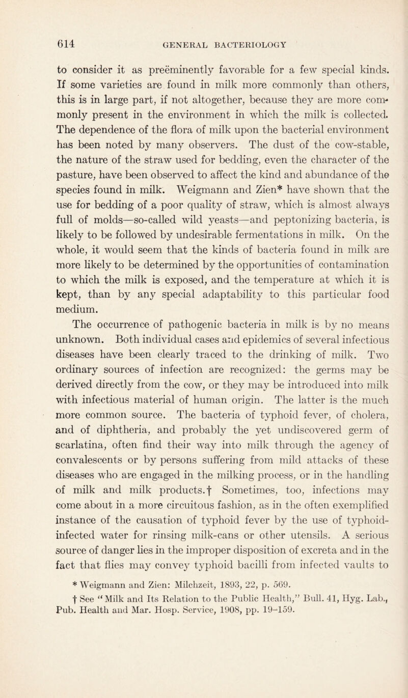 to consider it as preeminently favorable for a few special kinds. If some varieties are found in milk more commonly than others, this is in large part, if not altogether, because they are more com¬ monly present in the environment in which the milk is collected. The dependence of the flora of milk upon the bacterial environment has been noted by many observers. The dust of the cow-stable, the nature of the straw used for bedding, even the character of the pasture, have been observed to affect the kind and abundance of the species found in milk. Weigmann and Zien* have shown that the use for bedding of a poor quality of straw, which is almost always full of molds—so-called wild yeasts—and peptonizing bacteria, is likely to be followed by undesirable fermentations in milk. On the whole, it would seem that the kinds of bacteria found in milk are more likely to be determined by the opportunities of contamination to which the milk is exposed, and the temperature at which it is kept, than by any special adaptability to this particular food medium. The occurrence of pathogenic bacteria in milk is by no means unknown. Both individual cases and epidemics of several infectious diseases have been clearly traced to the drinking of milk. Two ordinary sources of infection are recognized: the germs may be derived directly from the cow, or they may be introduced into milk with infectious material of human origin. The latter is the much more common source. The bacteria of typhoid fever, of cholera, and of diphtheria, and probably the yet undiscovered germ of scarlatina, often find their way into milk through the agency of convalescents or by persons suffering from mild attacks of these diseases who are engaged in the milking process, or in the handling of milk and milk products, f Sometimes, too, infections may come about in a more circuitous fashion, as in the often exemplified instance of the causation of typhoid fever by the use of typhoid- infected water for rinsing milk-cans or other utensils. A serious source of danger lies in the improper disposition of excreta and in the fact that flies may convey typhoid bacilli from infected vaults to * Weigmann and Zien: Milclizeit, 1893, 22, p. 569. f See “Milk and Its Relation to the Public Health,” Bull. 41, Hyg. Lab., Pub. Health and Mar. Hosp. Service, 1908, pp. 19-159.