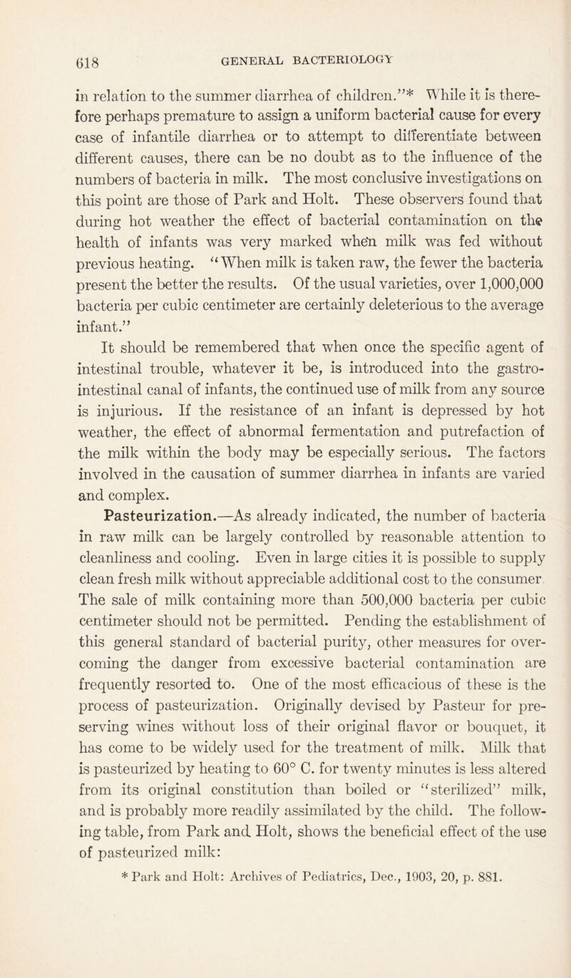 in relation to the summer diarrhea of children.’7* While it is there¬ fore perhaps premature to assign a uniform bacterial cause for every case of infantile diarrhea or to attempt to dilferentiate between different causes, there can be no doubt as to the influence of the numbers of bacteria in milk. The most conclusive investigations on this point are those of Park and Holt. These observers found that during hot weather the effect of bacterial contamination on the health of infants was very marked whe*n milk was fed without previous heating. “ When milk is taken raw, the fewer the bacteria present the better the results. Of the usual varieties, over 1,000,000 bacteria per cubic centimeter are certainly deleterious to the average infant.” It should be remembered that when once the specific agent of intestinal trouble, whatever it be, is introduced into the gastro¬ intestinal canal of infants, the continued use of milk from any source is injurious. If the resistance of an infant is depressed by hot weather, the effect of abnormal fermentation and putrefaction of the milk within the body may be especially serious. The factors involved in the causation of summer diarrhea in infants are varied and complex. Pasteurization.—As already indicated, the number of bacteria in raw milk can be largely controlled by reasonable attention to cleanliness and cooling. Even in large cities it is possible to supply clean fresh milk without appreciable additional cost to the consumer The sale of milk containing more than 500,000 bacteria per cubic centimeter should not be permitted. Pending the establishment of this general standard of bacterial purity, other measures for over¬ coming the danger from excessive bacterial contamination are frequently resorted to. One of the most efficacious of these is the process of pasteurization. Originally devised by Pasteur for pre¬ serving wines without loss of their original flavor or bouquet, it has come to be widely used for the treatment of milk. Milk that is pasteurized by heating to 60° C. for twenty minutes is less altered from its original constitution than boiled or u sterilized” milk, and is probably more readily assimilated by the child. The follow¬ ing table, from Park and Holt, shows the beneficial effect of the use of pasteurized milk: * Park and Holt: Archives of Pediatrics, Dec., 1903, 20, p. 881.