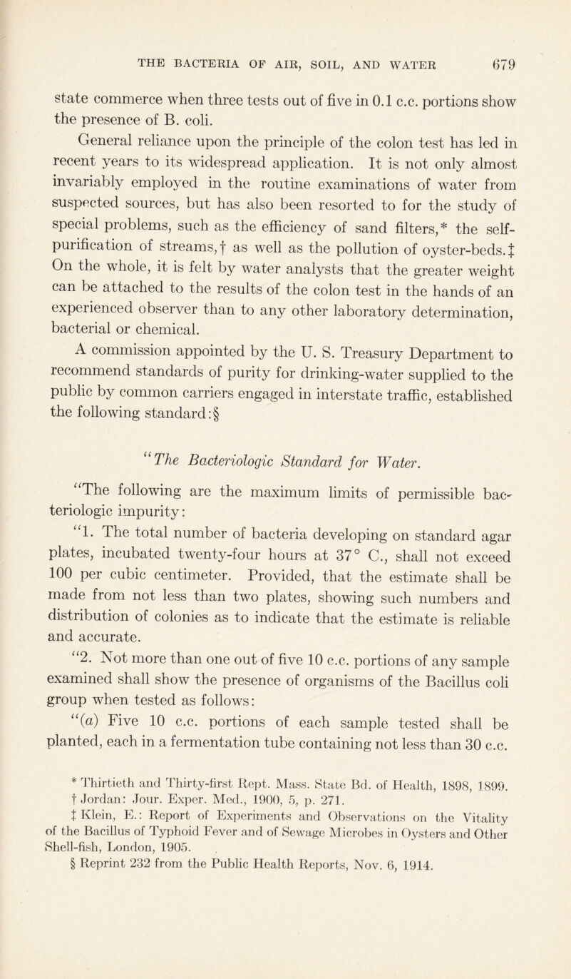 state commerce when three tests out of five in 0.1 c.c. portions show the presence of B. coli. General reliance upon the principle of the colon test has led in recent years to its widespread application. It is not only almost invariably employed in the routine examinations of water from suspected sources, but has also been resorted to for the study of special problems, such as the efficiency of sand filters,* * * § the self- puiification of streams, | as well as the pollution of oyster-beds. J On the whole, it is felt by water analysts that the greater weight can be attached to the results of the colon test in the hands of an experienced observer than to any other laboratory determination, bacterial or chemical. A commission appointed by the U. S. Treasury Department to recommend standards of purity for drinking-water supplied to the public by common carriers engaged in interstate traffic, established the following standard :§ “The Baderiologic Standard for Water. “The following are the maximum limits of permissible bac- teriologic impurity: 1. The total number of bacteria developing on standard agar plates, incubated twenty-four hours at 37° C., shall not exceed 100 per cubic centimeter. Provided, that the estimate shall be made from not less than two plates, showing such numbers and distribution of colonies as to indicate that the estimate is reliable and accurate. “2. Not more than one out of five 10 c.c. portions of any sample examined shall show the presence of organisms of the Bacillus coli group when tested as follows: “(a) Five 10 c.c. portions of each sample tested shall be planted, each in a fermentation tube containing not less than 30 c.c. * Thirtieth and Thirty-first Rept. Mass. State Bd. of Health, 1898, 1899. f Jordan: Jour. Exper. Med., 1900, 5, p. 271. t Klein, E.: Report of Experiments and Observations on the Vitality of the Bacillus of Typhoid Fever and of Sewage Microbes in Oysters and Other Shell-fish, London, 1905. § Reprint 232 from the Public Health Reports, Nov. 6, 1914.