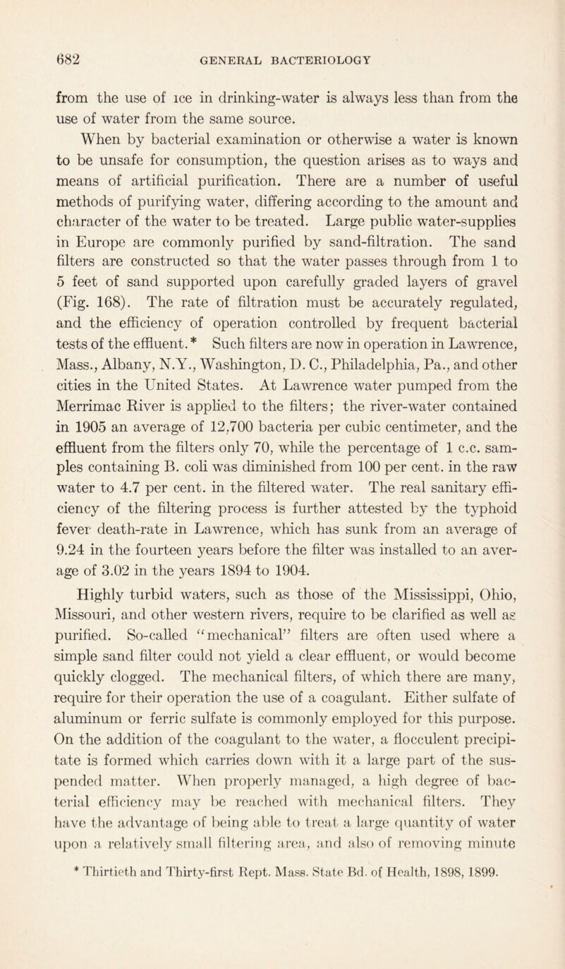 from the use of ice in drinking-water is always less than from the use of water from the same source. When by bacterial examination or otherwise a water is known to be unsafe for consumption, the question arises as to ways and means of artificial purification. There are a number of useful methods of purifying water, differing according to the amount and character of the water to be treated. Large public water-supplies in Europe are commonly purified by sand-filtration. The sand filters are constructed so that the water passes through from 1 to 5 feet of sand supported upon carefully graded layers of gravel (Fig. 168). The rate of filtration must be accurately regulated, and the efficiency of operation controlled by frequent bacterial tests of the effluent. * Such filters are now in operation in Lawrence, Mass., Albany, N.Y., Washington, D. C., Philadelphia, Pa., and other cities in the United States. At Lawrence water pumped from the Merrimac River is applied to the filters; the river-water contained in 1905 an average of 12,700 bacteria per cubic centimeter, and the effluent from the filters only 70, while the percentage of 1 c.c. sam¬ ples containing B. coli was diminished from 100 per cent, in the raw water to 4.7 per cent, in the filtered water. The real sanitary effi¬ ciency of the filtering process is further attested by the typhoid fever death-rate in Lawrence, which has sunk from an average of 9.24 in the fourteen years before the filter was installed to an aver¬ age of 3.02 in the years 1894 to 1904. Highly turbid waters, such as those of the Mississippi, Ohio, Missouri, and other western rivers, require to be clarified as well as purified. So-called “mechanical” filters are often used where a simple sand filter could not yield a clear effluent, or would become quickly clogged. The mechanical filters, of which there are many, require for their operation the use of a coagulant. Either sulfate of aluminum or ferric sulfate is commonly employed for this purpose. On the addition of the coagulant to the water, a flocculent precipi¬ tate is formed which carries down with it a large part of the sus¬ pended matter. When properly managed, a high degree of bac¬ terial efficiency may be reached with mechanical filters. They have the advantage of being able to treat a large quantity of water upon a relatively small filtering area, and also of removing minute * Thirtieth and Thirty-first Rept. Mass. State Bd. of Health, 1898, 1899.