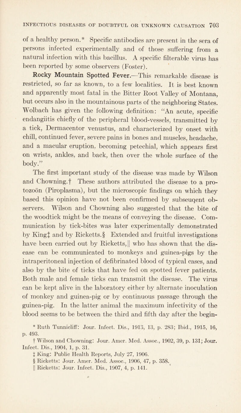 of a healthy person. * Specific antibodies are present in the sera of persons infected experimentally and of those suffering from a natural infection with this bacillus. A specific filterable virus has been reported by some observers (Foster). Rocky Mountain Spotted Fever.—This remarkable disease is restricted, so far as known, to a few localities. It is best known and apparently most fatal in the Bitter Root Valley of Montana, but occurs also in the mountainous parts of the neighboring States. Wolbach has given the following definition: “An acute, specific endangiitis chiefly of the peripheral blood-vessels, transmitted by a tick, Dermacentor venustus, and characterized by onset with chill, continued fever, severe pains in bones and muscles, headache, and a macular eruption, becoming petechial, which appears first on wrists, ankles, and back, then over the whole surface of the body.” The first important study of the disease was made by Wilson and Chowning.f These authors attributed the disease to a pro- tozoon (Piroplasma), but the microscopic findings on which they based this opinion have not been confirmed by subseuqent ob¬ servers. Wilson and Chowning also suggested that the bite of the woodtick might be the means of conveying the disease. Com¬ munication by tick-bites was later experimentally demonstrated by KingJ and by Ricketts. § Extended and fruitful investigations have been carried out by Ricketts, || who has shown that the dis¬ ease can be communicated to monkeys and guinea-pigs by the intraperitoneal injection of defibrinated blood of typical cases, and also by the bite of ticks that have fed on spotted fever patients. Both male and female ticks can transmit the disease. The virus can be kept alive in the laboratory either by alternate inoculation of monkey and guinea-pig or by continuous passage through the guinea-pig. In the latter animal the maximum infectivity of the blood seems to be between the third and fifth day after the begin- * Ruth Tunnicliff: Jour. Infect. Dis., 1913, 13, p. 283; Ibid., 1915, 16, p. 493. f Wilson and Chowning: Jour. Amer. Med. Assoc., 1902, 39, p. 131; Jour. Infect. Dis., 1904, 1, p. 31. j King: Public Health Reports, July 27, 1906. § Ricketts: Jour. Amer. Med. Assoc., 1906, 47, p. 358. || Ricketts: Jour. Infect. Dis., 1907, 4, p. 141.