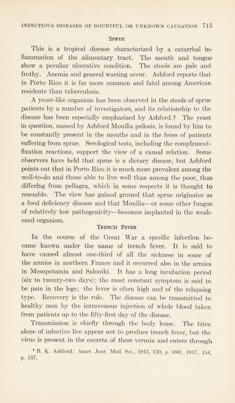 Sprue This is a tropical disease characterized by a catarrhal in¬ flammation of the alimentary tract. The mouth and tongue show a peculiar ulcerative condition. The stools are pale and frothy. Anemia and general wasting occur. Ashford reports that in Porto Rico it is far more common and fatal among American residents than tuberculosis. A yeast-like organism has been observed in the stools of sprue patients by a number of investigators, and its relationship to the disease has been especially emphasized by Ashford, f The yeast in question, named by Ashford Monilia psilosis, is found by him to be constantly present in the mouths and in the feces of patients suffering from sprue. Serological tests, including the complement- fixation reactions, support the view of a causal relation. Some observers have held that sprue is a dietary disease, but Ashford points out that in Porto Rico it is much more prevalent among the well-to-do and those able to live well than among the poor, thus differing from pellagra, which in some respects it is thought to resemble. The view has gained ground that sprue originates as a food deficiency disease and that Monilia—or some other fungus of relatively low pathogenicity—becomes implanted in the weak¬ ened organism. Trench Fever In the course of the Great War a specific infection be¬ came known under the name of trench fever. It is said to have caused almost one-third of all the sickness in some of the armies in northern France and it occurred also in the armies in Mesopotamia and Saloniki. It has a long incubation period (six to twenty-two days); the most constant symptom is said to be pain in the legs; the fever is often high and of the relapsing type. Recovery is the rule. The disease can be transmitted to healthy men by the intravenous injection of whole blood taken from patients up to the fifty-first day of the disease. Transmission is chiefly through the body louse. The bites alone of infective lice appear not to produce trench fever, but the virus is present in the excreta of these vermin and enters through * B. K. Ashford: Amer. Jour. Med. Sci., 1915, 150, p. 680; 1917, 154 p. 157.