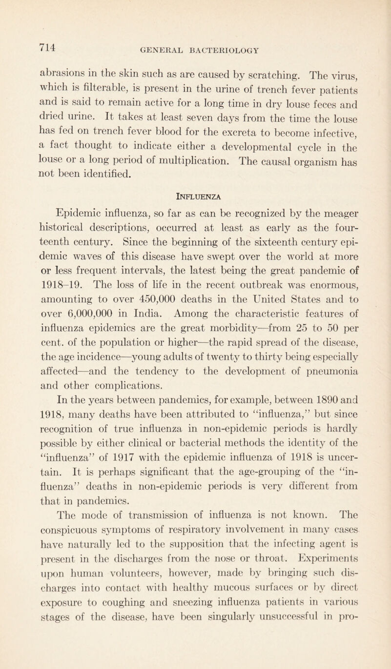 GENERAL BACTERIOLOGY abrasions in the skin such as are caused by scratching. The virus, which is filterable, is present in the urine of trench fever patients and is said to remain active for a long time in dry louse feces and dried urine. It takes at least seven days from the time the louse has fed on trench fever blood for the excreta to become infective, a fact thought to indicate either a developmental cycle in the louse or a long period of multiplication. The causal organism has not been identified. Influenza Epidemic influenza, so far as can be recognized by the meager historical descriptions, occurred at least as early as the four¬ teenth century. Since the beginning of the sixteenth century epi¬ demic waves of this disease have swept over the world at more or less frequent intervals, the latest being the great pandemic of 1918-19. The loss of life in the recent outbreak was enormous, amounting to over 450,000 deaths in the United States and to over 6,000,000 in India. Among the characteristic features of influenza epidemics are the great morbidity—from 25 to 50 per cent, of the population or higher—the rapid spread of the disease, the age incidence—young adults of twenty to thirty being especially affected—and the tendency to the development of pneumonia and other complications. In the years between pandemics, for example, between 1890 and 1918, many deaths have been attributed to “influenza,” but since recognition of true influenza in non-epidemic periods is hardly possible by either clinical or bacterial methods the identity of the “influenza” of 1917 with the epidemic influenza of 1918 is uncer¬ tain. It is perhaps significant that the age-grouping of the “in¬ fluenza” deaths in non-epidemic periods is very different from that in pandemics. The mode of transmission of influenza is not known. The conspicuous symptoms of respiratory involvement in many cases have naturally led to the supposition that the infecting agent is present in the discharges from the nose or throat. Experiments upon human volunteers, however, made by bringing such dis¬ charges into contact with healthy mucous surfaces or by direct exposure to coughing and sneezing influenza patients in various stages of the disease, have been singularly unsuccessful in pro-