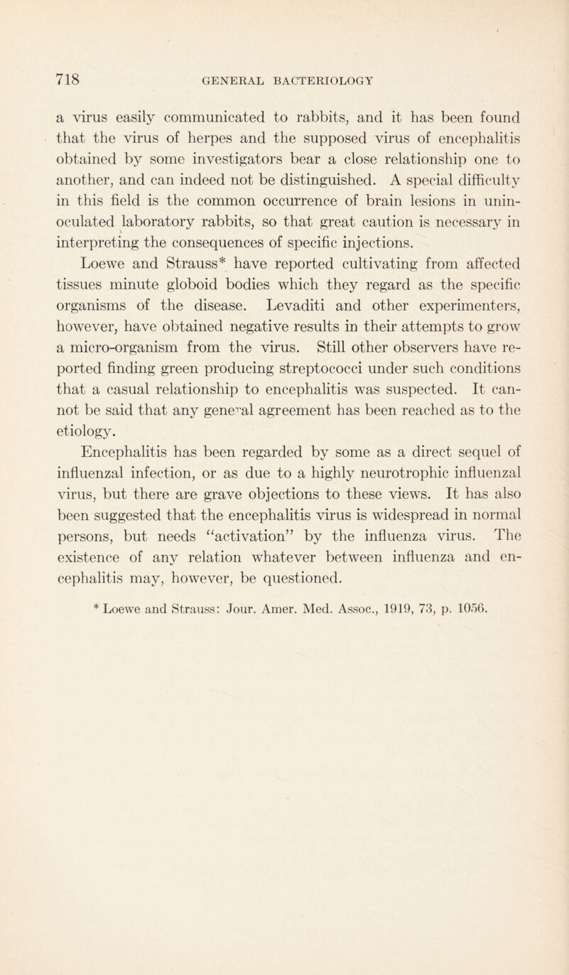 a virus easily communicated to rabbits, and it has been found that the virus of herpes and the supposed virus of encephalitis obtained by some investigators bear a close relationship one to another, and can indeed not be distinguished. A special difficulty in this field is the common occurrence of brain lesions in unin¬ oculated laboratory rabbits, so that great caution is necessary in interpreting the consequences of specific injections. Loewe and Strauss* have reported cultivating from affected tissues minute globoid bodies which they regard as the specific organisms of the disease. Levaditi and other experimenters, however, have obtained negative results in their attempts to grow a micro-organism from the virus. Still other observers have re¬ ported finding green producing streptococci under such conditions that a casual relationship to encephalitis was suspected. It can¬ not be said that any general agreement has been reached as to the etiology. Encephalitis has been regarded by some as a direct sequel of influenzal infection, or as due to a highly neurotrophic influenzal virus, but there are grave objections to these views. It has also been suggested that the encephalitis virus is widespread in normal persons, but needs “activation” by the influenza virus. The existence of anv relation whatever between influenza and en- %j cephalitis may, however, be questioned.