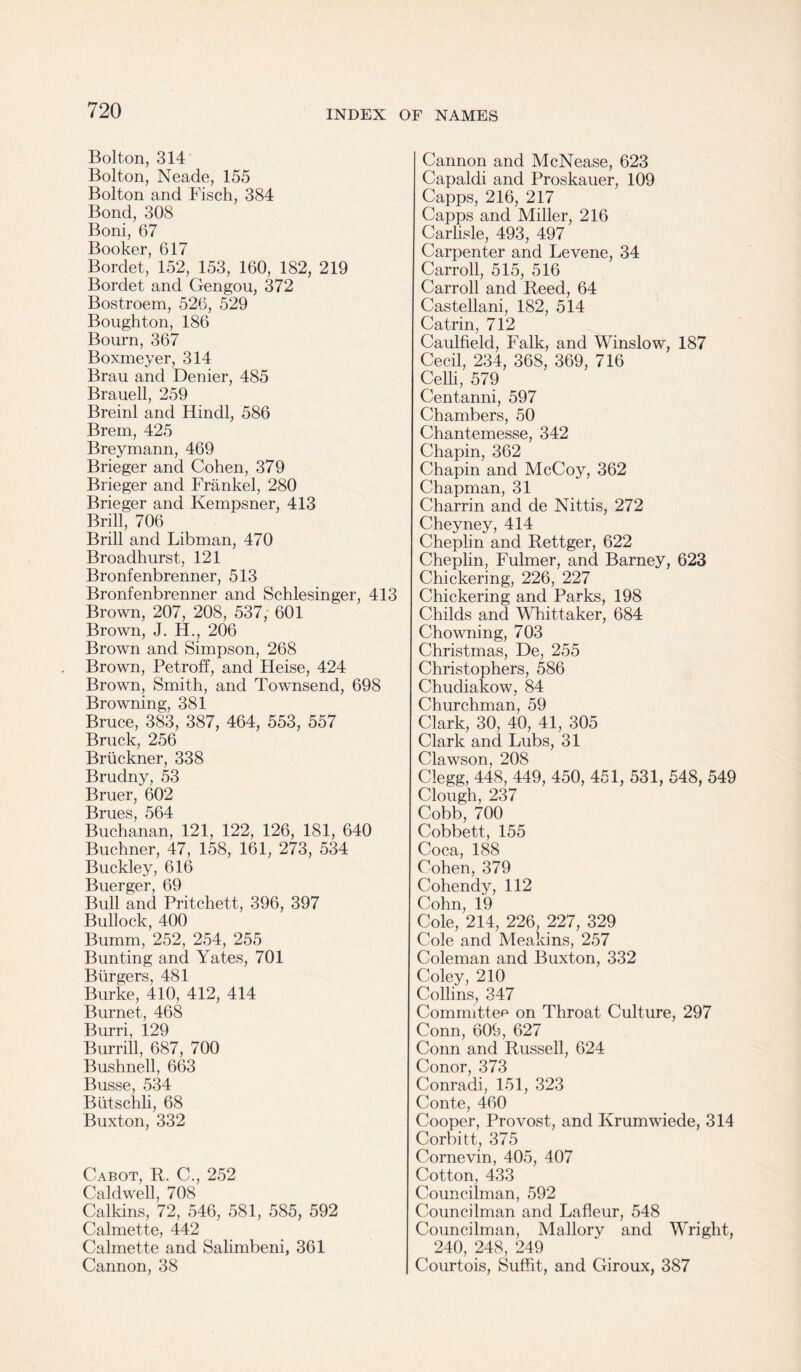 Bolton, 314 Bolton, Neade, 155 Bolton and Fisch, 384 Bond, 308 Boni, 67 Booker, 617 Bordet, 152, 153, 160, 182, 219 Bordet and Gengou, 372 Bostroem, 526, 529 Boughton, 186 Bourn, 367 Boxmeyer, 314 Brau and Denier, 485 Brauell, 259 Breinl and Hindi, 586 Brem, 425 Breymann, 469 Brieger and Cohen, 379 Brieger and Frankel, 280 Brieger and Kempsner, 413 Brill, 706 Brill and Libman, 470 Broadhurst, 121 Bronfenbrenner, 513 Bronfenbrenner and Schlesinger, 413 Brown, 207, 208, 537, 601 Brown, J. H., 206 Brown and Simpson, 268 Brown, Petroff, and Heise, 424 Brown, Smith, and Townsend, 698 Browning, 381 Bruce, 383, 387, 464, 553, 557 Brack, 256 Bruckner, 338 Brudny, 53 Bruer, 602 gmeS ^0^. Buchanan, 121, 122, 126, 181, 640 Buchner, 47, 158, 161, 273, 534 Buckley, 616 Buerger, 69 Bull and Pritchett, 396, 397 Bullock, 400 Bumm, 252, 254, 255 Bunting and Yates, 701 Burgers, 481 Burke, 410, 412, 414 Burnet, 468 Burri, 129 Burrill, 687, 700 Bushnell, 663 Busse, 534 Butschli, 68 Buxton, 332 Cabot, R. C., 252 Caldwell, 708 Calkins, 72, 546, 581, 585, 592 Calmette, 442 Calmette and Salimbeni, 361 Cannon, 38 Cannon and McNease, 623 Capaldi and Proskauer, 109 Capps, 216, 217 Capps and Miller, 216 Carlisle, 493, 497 Carpenter and Levene, 34 Carroll, 515, 516 Carroll and Reed, 64 Castellani, 182, 514 Catrin, 712 Caulfield, Falk, and Winslow, 187 Cecil, 234, 368, 369, 716 Celli, 579 Centanni, 597 Chambers, 50 Chantemesse, 342 Chapin, 362 Chapin and McCoy, 362 Chapman, 31 Charrin and de Nittis, 272 Cheyney, 414 Cheplin and Rettger, 622 Cheplin, Fulmer, and Barney, 623 Chickering, 226, 227 Chickering and Parks, 198 Childs and Whittaker, 684 Chowning, 703 Christmas, De, 255 Christophers, 586 Chudiakow, 84 Churchman, 59 Clark, 30, 40, 41, 305 Clark and Lubs, 31 Clawson, 208 Clegg, 448, 449, 450, 451, 531, 548, 549 Clough, 237 Cobb, 700 Cobbett, 155 Coca, 188 Cohen, 379 Cohendy, 112 Cohn, 19 Cole, 214, 226, 227, 329 Cole and Meakins, 257 Coleman and Buxton, 332 Coley, 210 Collins, 347 Committee on Throat Culture, 297 Conn, 609, 627 Conn and Russell, 624 Conor, 373 Conradi, 151, 323 Conte, 460 Cooper, Provost, and Krumwiede, 314 Corbitt, 375 Cornevin, 405, 407 Cotton, 433 Councilman, 592 Councilman and Lafleur, 548 Councilman, Mallory and Wright, 240, 248, 249 Courtois, Suffit, and Giroux, 387