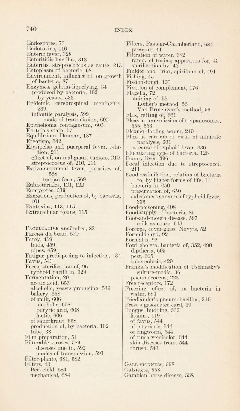 Endospores, 73 Endotoxins, 116 Enteric fever, 328 Enteritidis bacillus, 313 Enteritis, streptococcus as cause, 213 Entoplasm of bacteria, 68 Environment, influence of, on growth of bacteria, 87 Enzymes, gelatin-liquefying, 34 produced by bacteria, 102 by yeasts, 533 Epidemic cerebrospinal meningitis, 239 infantile paralysis, 599 mode of transmission, 602 Epithelioma contagiosum, 605 Epstein’s stain, 57 Equilibrium, Donnan, 187 Ergotism, 542 Erysipelas and puerperal fever, rela¬ tion, 211 effect of, on malignant tumors, 210 streptococcus of, 210, 211 Estivo-autumnal fever, parasites of, 568 tertian form, 569 Eubacteriales, 121, 122 Eumycetes, 539 Excretions, production of, by bacteria, 101 Exotoxins, 113, 115 Extracellular toxins, 115 Facultative anaerobes, 83 Farcies du bceuf, 520 Farcy, 459 buds, 459 pipes, 459 Fatigue predisposing to infection, 134 Favus, 543 Feces, sterilization of, 96 typhoid bacilli in, 329 Fermentation, 20 acetic acid, 657 alcoholic, yeasts producing, 539 bakery, 658 of milk, 606 alcoholic, 608 butyric acid, 608 lactic, 606 of sauerkraut, 658 production of, by bacteria, 102 tube, 38 Film preparation, 51 Filterable viruses, 589 diseases due to, 592 modes of transmission, 591 Filter-plants, 681, 682 Filters, 43 Berkefeld, 684 mechanical, 684 Filters, Pasteur-Chamberland, 684 pressure, 44 Filtration of water, 682 rapid, of toxins, apparatus for, 43 sterilization by, 43 Finkler and Prior, spirillum of, 491 Fishing, 45 Fission-fungi, 120 Fixation of complement, 176 Flagella, 72 staining of, 55 Loffler’s method, 56 Van Ermengem’s method, 56 Flax, retting of, 661 Fleas in transmission of trypanosomes, 555, 556 Flexner-Jobling serum, 249 Flies as carriers of virus of infantile paralysis, 601 as cause of typhoid fever, 336 Fluctuating type of bacteria, 126 Foamy liver, 396 Focal infection due to streptococci, 211 Food assimilation, relation of bacteria to, by higher forms of life, 111 bacteria in, 650 preservation of, 650 substances as cause of typhoid fever, 336 Food-poisoning, 408 Food-supply of bacteria, 85 Foot-and-mouth disease, 597 milk as cause, 613 Forceps, cover-glass, Novy’s, 52 Formaklehyd, 92 Formalin, 92 Fowl cholera, bacteria of, 352, 490 diptheria, 605 pest, 605 tuberculosis, 429 Frankel’s modification of Uschinsky’s culture-media, 36 pneumococcus, 223 Free receptors, 172 Freezing, effect of, on bacteria in water, 681 Friedlander’s pneumobacillus, 310 Frost’s gasometer card, 39 Fungus, budding, 532 fission-, 119 of favus, 544 of pityriasis, 544 of ringworm, 544 of tinea versicolor, 544 skin diseases from, 544 thrush, 543 Gall-sickness, 558 Galziekte, 558 Gambian horse disease, 558