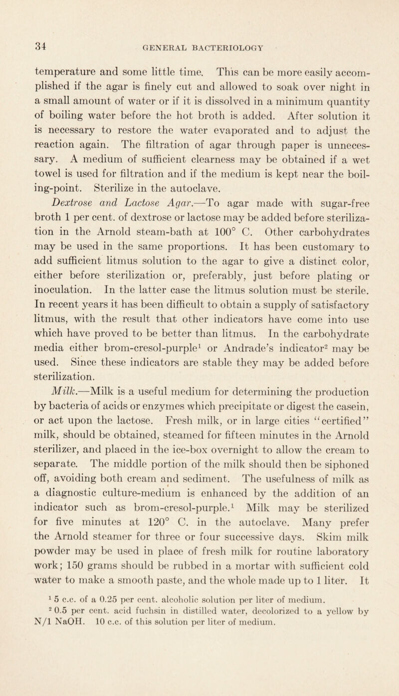 temperature and some little time. This can be more easily accom¬ plished if the agar is finely cut and allowed to soak over night in a small amount of water or if it is dissolved in a minimum quantity of boiling water before the hot broth is added. After solution it is necessary to restore the water evaporated and to adjust the reaction again. The filtration of agar through paper is unneces¬ sary. A medium of sufficient clearness may be obtained if a wet towel is used for filtration and if the medium is kept near the boil¬ ing-point. Sterilize in the autoclave. Dextrose and Lactose Agar.—To agar made with sugar-free broth 1 per cent, of dextrose or lactose may be added before steriliza¬ tion in the Arnold steam-bath at 100° C. Other carbohydrates may be used in the same proportions. It has been customary to add sufficient litmus solution to the agar to give a distinct color, either before sterilization or, preferably, just before plating or inoculation. In the latter case the litmus solution must be sterile. In recent years it has been difficult to obtain a supply of satisfactory litmus, with the result that other indicators have come into use which have proved to be better than litmus. In the carbohydrate media either brom-cresol-purple1 or Andrade’s indicator2 may be used. Since these indicators are stable they may be added before sterilization. Milk.—Milk is a useful medium for determining the' production by bacteria of acids or enzymes which precipitate or digest the casein, or act upon the lactose. Fresh milk, or in large cities “certified” milk, should be obtained, steamed for fifteen minutes in the Arnold sterilizer, and placed in the ice-box overnight to allow the cream to separate. The middle portion of the milk should then be siphoned off, avoiding both cream and sediment. The usefulness of milk as a diagnostic culture-medium is enhanced by the addition of an indicator such as brom-cresol-purple.1 Milk may be sterilized for five minutes at 120° C. in the autoclave. Many prefer the Arnold steamer for three or four successive days. Skim milk powder may be used in place of fresh milk for routine laboratory work; 150 grams should be rubbed in a mortar with sufficient cold water to make a smooth paste, and the whole made up to 1 liter. It 1 5 c.c. of a 0.25 per cent, alcoholic solution per liter of medium. 2 0.5 per cent, acid fuchsin in distilled water, decolorized to a yellow by N/l NaOH. 10 c.c. of this solution per liter of medium.