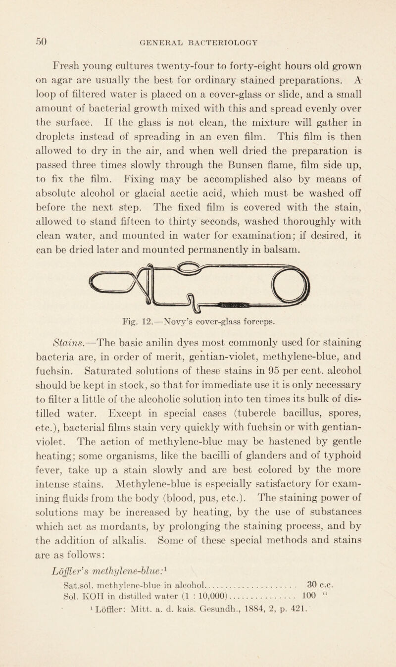 Fresh young cultures twenty-four to forty-eight hours old grown on agar are usually the best for ordinary stained preparations. A loop of filtered water is placed on a cover-glass or slide, and a small amount of bacterial growth mixed with this and spread evenly over the surface. If the glass is not clean, the mixture will gather in droplets instead of spreading in an even film. This film is then allowed to dry in the air, and when well dried the preparation is passed three times slowly through the Bunsen flame, film side up, to fix the film. Fixing may be accomplished also by means of absolute alcohol or glacial acetic acid, which must be washed off before the next step. The fixed film is covered with the stain, allowed to stand fifteen to thirty seconds, washed thoroughly with clean water, and mounted in water for examination; if desired, it can be dried later and mounted permanently in balsam. Stains.—The basic anilin dyes most commonly used for staining bacteria are, in order of merit, gentian-violet, methylene-blue, and fuchsin. Saturated solutions of these stains in 95 per cent, alcohol should be kept in stock, so that for immediate use it is only necessary to filter a little of the alcoholic solution into ten times its bulk of dis¬ tilled water. Except in special cases (tubercle bacillus, spores, etc.), bacterial films stain very quickly with fuchsin or with gentian- violet. The action of methylene-blue may be hastened by gentle heating; some organisms, like the bacilli of glanders and of typhoid fever, take up a stain slowly and are best colored by the more intense stains. Methylene-blue is especially satisfactory for exam¬ ining fluids from the body (blood, pus, etc.). The staining power of solutions may be increased by heating, by the use of substances which act as mordants, by prolonging the staining process, and by the addition of alkalis. Some of these special methods and stains are as follows: Loffler’s methylene-blue:1 Sat.sol. methylene-blue in alcohol. 30 c.c. Sol. KOH in distilled water (1 : 10,000). 100 Muffler: Mitt. a. d. kais. Gesundh., 1884, 2, p. 421.