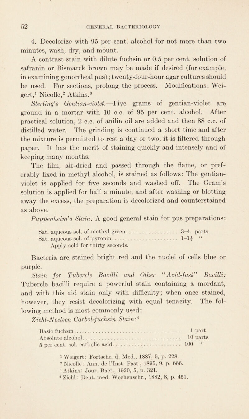 4. Decolorize with 95 per cent, alcohol for not more than two minutes, wash, dry, and mount. A contrast stain with dilute fuchsin or 0.5 per cent, solution of safranin or Bismarck brown may be made if desired (for example, in examining gonorrheal pus); twenty-four-hour agar cultures should be used. For sections, prolong the process. Modifications: Wei- gert,1 Nicolle,2 Atkins.3 Sterling’s Gentian-violet.—Five grams of gentian-violet are ground in a mortar with 10 c.c. of 95 per cent, alcohol. After practical solution, 2 c.c. of anilin oil are added and then 88 c.c. of distilled water. The grinding is continued a short time and after the mixture is permitted to rest a day or two, it is filtered through paper. It has the merit of staining quickly and intensely and of keeping many months. The film, air-dried and passed through the flame, or pref¬ erably fixed in methyl alcohol, is stained as follows: The gentian- violet is applied for five seconds and washed off. The Gram’s solution is applied for half a minute, and after washing or blotting away the excess, the preparation is decolorized and counterstained as above. Pappenheim’s Stain: A good general stain for pus preparations: Sat. aqueous sol. of methyl-green. 3-4 parts Sat. aqueous sol. of pyronin. 1-1 \ “ Apply cold for thirty seconds. Bacteria are stained bright red and the nuclei of cells blue or purple. Stain for Tubercle Bacilli and Other uAcid-fast” Bacilli: Tubercle bacilli require a powerful stain containing a mordant, and with this aid stain only with difficulty; when once stained, however, they resist decolorizing with equal tenacity. The fol¬ lowing method is most commonly used: Ziehl-Neelsen Carbol-fuchsin Stain:4 Basic fuchsin. 1 part Absolute alcohol. 10 parts 5 per cent. sol. carbolic acid. 100 1 Weigert: Fortschr. d. Med., 1887, 5, p. 228. 2 Nicolle: Ann. de l’lnst. Past., 1895, 9, p. 666. 3 Atkins: Jour. Bact., 1920, 5, p. 321. 4 Ziehl: Deut. med. Wochenschr., 1882, 8, p. 451.