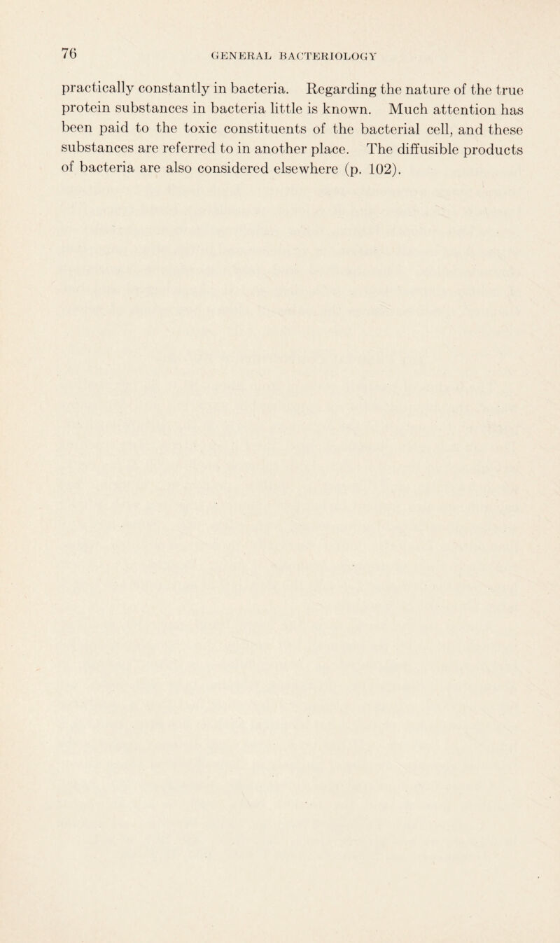 practically constantly in bacteria. Regarding the nature of the true protein substances in bacteria little is known. Much attention has been paid to the toxic constituents of the bacterial cell, and these substances are referred to in another place. The diffusible products of bacteria are also considered elsewhere (p. 102).