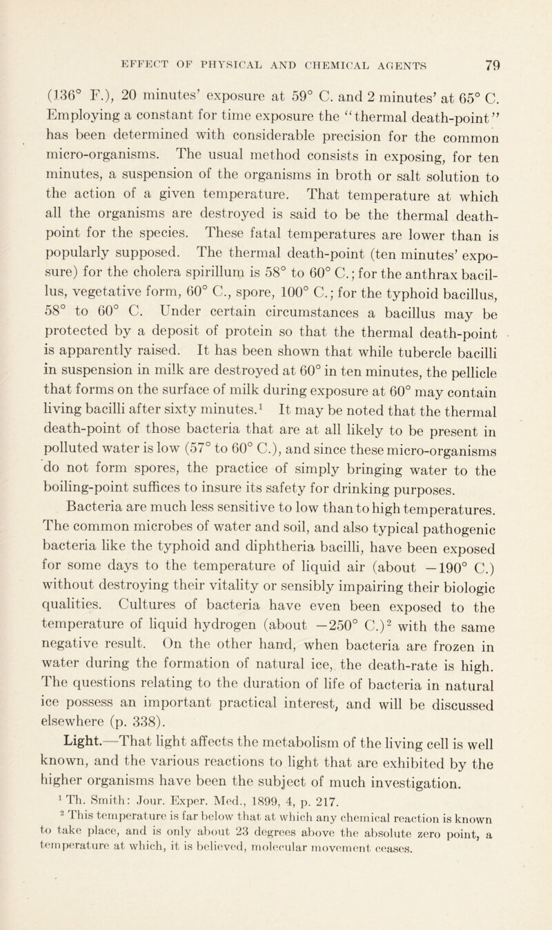 (136° F.), 20 minutes’ exposure at 59° C. and 2 minutes’ at 65° C. Employing a constant for time exposure the “thermal death-point” has been determined with considerable precision for the common micro-organisms. The usual method consists in exposing, for ten minutes, a suspension of the organisms in broth or salt solution to the action of a given temperature. That temperature at which all the organisms are destroyed is said to be the thermal death- point for the species. These fatal temperatures are lower than is popularly supposed. The thermal death-point (ten minutes’ expo¬ sure) for the cholera spirillum is 58° to 60° C.; for the anthrax bacil¬ lus, vegetative form, 60° C., spore, 100° C.; for the typhoid bacillus, 58° to 60° C. Under certain circumstances a bacillus may be protected by a deposit of protein so that the thermal death-point is apparently raised. It has been shown that while tubercle bacilli in suspension in milk are destroyed at 60° in ten minutes, the pellicle that forms on the surface of milk during exposure at 60° may contain living bacilli after sixty minutes.1 It may be noted that the thermal death-point of those bacteria that are at all likely to be present in polluted water is low (57° to 60° C.), and since these micro-organisms do not form spores, the practice of simply bringing water to the boiling-point suffices to insure its safety for drinking purposes. Bacteria are much less sensitive to low than to high temperatures. The common microbes of water and soil, and also typical pathogenic bacteria like the typhoid and diphtheria bacilli, have been exposed for some days to the temperature of liquid air (about —190° C.) without destroying their vitality or sensibly impairing their biologic qualities. Cultures of bacteria have even been exposed to the temperature of liquid hydrogen (about -250° C.)2 with the same negative result. On the other hand, when bacteria are frozen in water during the formation of natural ice, the death-rate is high. The questions relating to the duration of life of bacteria in natural ice possess an important practical interest, and will be discussed elsewhere (p. 338). Light.—That light affects the metabolism of the living cell is well known, and the various reactions to light that are exhibited by the higher organisms have been the subject of much investigation. 1 Th. Smith: Jour. Exper. Med., 1899, 4, p. 217. 2 This temperature is far below that at which any chemical reaction is known to take place, and is only about 23 degrees above the absolute zero point, a temperature at which, it is believed, molecular movement ceases.