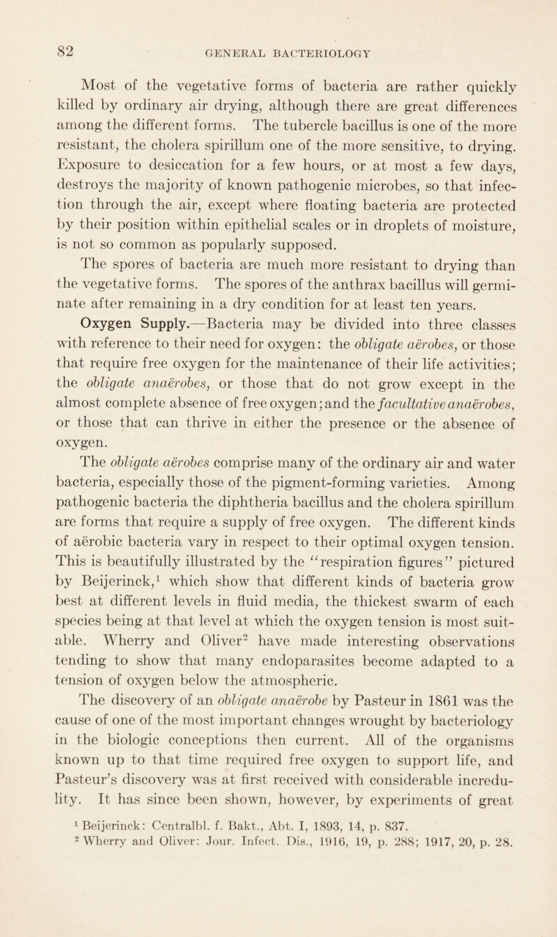 Most of the vegetative forms of bacteria are rather quickly killed by ordinary air drying, although there are great differences among the different forms. The tubercle bacillus is one of the more resistant, the cholera spirillum one of the more sensitive, to drying. Exposure to desiccation for a few hours, or at most a few days, destroys the majority of known pathogenic microbes, so that infec¬ tion through the air, except where floating bacteria are protected by their position within epithelial scales or in droplets of moisture, is not so common as popularly supposed. The spores of bacteria are much more resistant to drying than the vegetative forms. The spores of the anthrax bacillus will germi¬ nate after remaining in a dry condition for at least ten years. Oxygen Supply.—Bacteria may be divided into three classes with reference to their need for oxygen: the obligate aerobes, or those that require free oxygen for the maintenance of their life activities; the obligate anaerobes, or those that do not grow except in the almost complete absence of free oxygen; and the facultative anaerobes, or those that can thrive in either the presence or the absence of oxygen. The obligate aerobes comprise many of the ordinary air and water bacteria, especially those of the pigment-forming varieties. Among pathogenic bacteria the diphtheria bacillus and the cholera spirillum are forms that require a supply of free oxygen. The different kinds of aerobic bacteria vary in respect to their optimal oxygen tension. This is beautifully illustrated by the “respiration figures” pictured by Beijerinck,1 which show that different kinds of bacteria grow best at different levels in fluid media, the thickest swarm of each species being at that level at which the oxygen tension is most suit¬ able. Wherry and Oliver2 have made interesting observations tending to show that many endoparasites become adapted to a tension of oxygen below the atmospheric. The discovery of an obligate anaerobe by Pasteur in 1861 was the cause of one of the most important changes wrought by bacteriology in the biologic conceptions then current. All of the organisms known up to that time required free oxygen to support life, and Pasteur’s discovery was at first received with considerable incredu¬ lity. It has since been shown, however, by experiments of great 1 Beijerinck: Centralbl. f. Bakt., Abt. I, 1893, 14, p. 837. 2 Wherry and Oliver: Jour. Infeet. Dis., 1916, 19, p. 288; 1917, 20, p. 28.