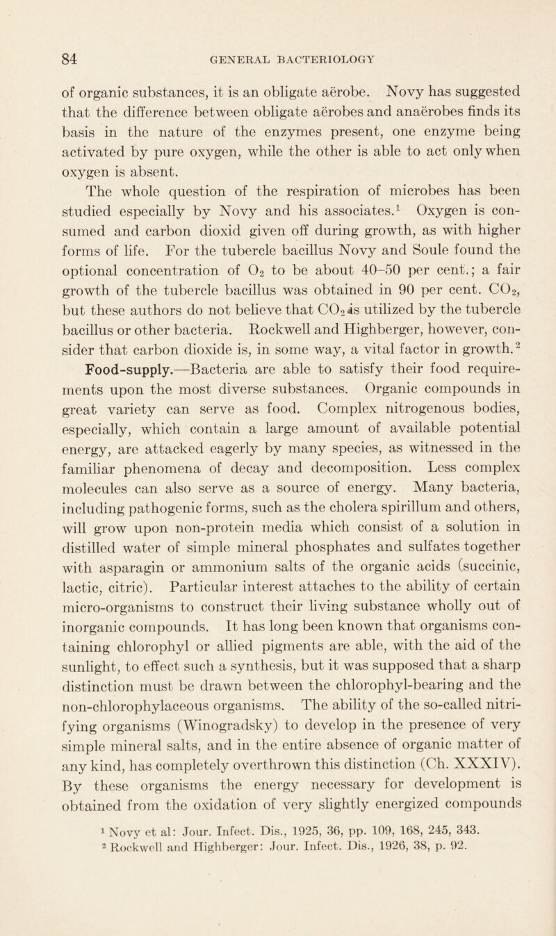of organic substances, it is an obligate aerobe. Novy has suggested that the difference between obligate aerobes and anaerobes finds its basis in the nature of the enzymes present, one enzyme being activated by pure oxygen, while the other is able to act only when oxygen is absent. The whole question of the respiration of microbes has been studied especially by Novy and his associates.1 Oxygen is con¬ sumed and carbon dioxid given off during growth, as with higher forms of life. For the tubercle bacillus Novy and Soule found the optional concentration of 02 to be about 40-50 per cent.; a fair growth of the tubercle bacillus was obtained in 90 per cent. C02, but these authors do not believe that C02is utilized by the tubercle bacillus or other bacteria. Rockwell and Highberger, however, con¬ sider that carbon dioxide is, in some way, a vital factor in growth.'2 Food-supply.—Bacteria are able to satisfy their food require¬ ments upon the most diverse substances. Organic compounds in great variety can serve as food. Complex nitrogenous bodies, especially, which contain a large amount of available potential energy, are attacked eagerly by many species, as witnessed in the familiar phenomena of decay and decomposition. Less complex molecules can also serve as a source of energy. Many bacteria, including pathogenic forms, such as the cholera spirillum and others, will grow upon non-protein media which consist of a solution in distilled water of simple mineral phosphates and sulfates together with asparagin or ammonium salts of the organic acids (succinic, lactic, citric). Particular interest attaches to the ability of certain micro-organisms to construct their living substance wholly out of inorganic compounds. It has long been known that organisms con¬ taining chlorophyl or allied pigments are able, with the aid of the sunlight, to effect such a synthesis, but it was supposed that a sharp distinction must be drawn between the chlorophyl-bearing and the non-chlorophylaceous organisms. The ability of the so-called nitri¬ fying organisms (Winogradsky) to develop in the presence of very simple mineral salts, and in the entire absence of organic matter of any kind, has completely overthrown this distinction (Ch. XXXIV). By these organisms the energy necessary for development is obtained from the oxidation of very slightly energized compounds 1 Novy et al: Jour. Infect. Dis., 1925, 36, pp. 109, 168, 245, 343. 2 Rockwell and Highberger: Jour. Infect. Dis., 1926, 38, p. 92.