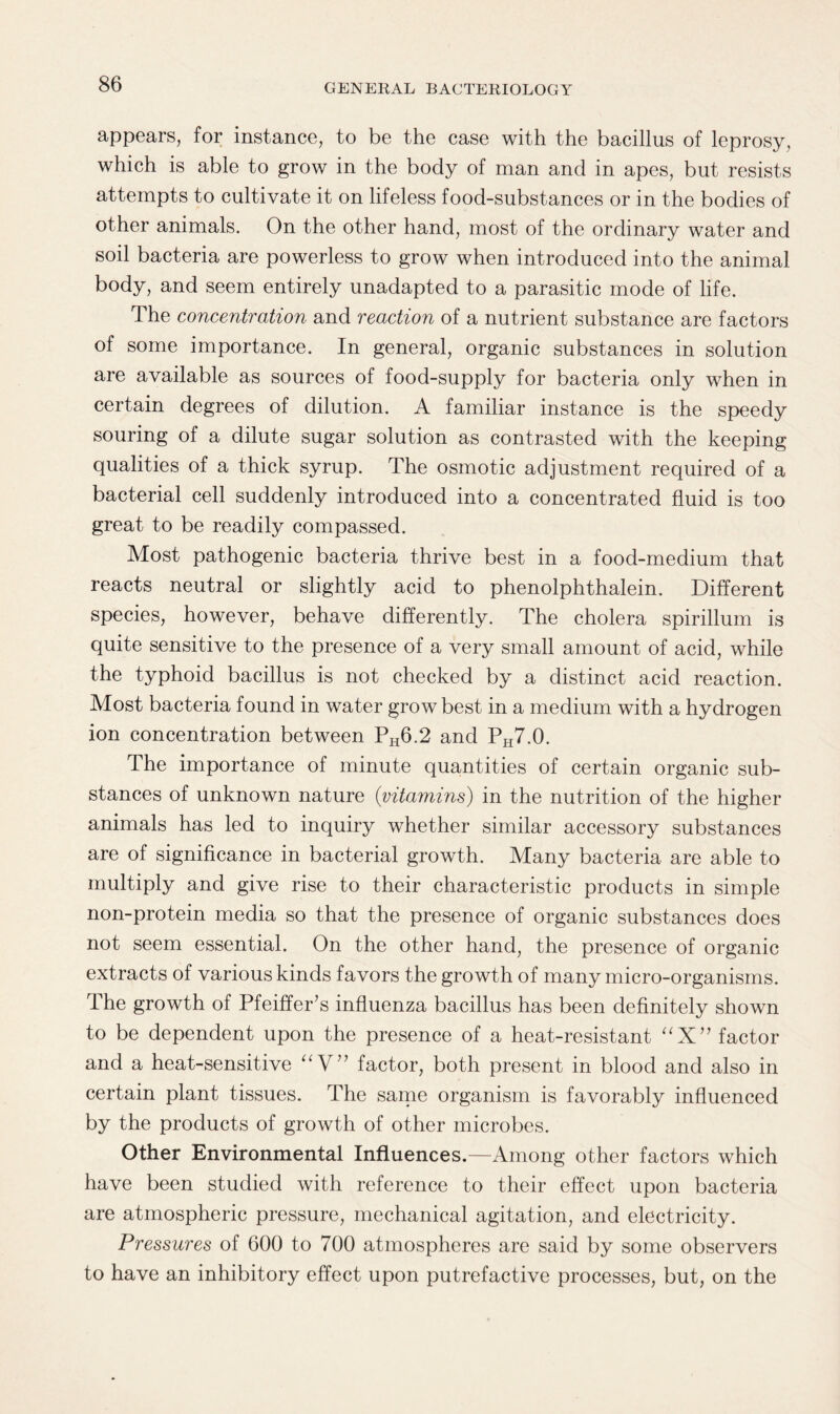 appears, for instance, to be the case with the bacillus of leprosy, which is able to grow in the body of man and in apes, but resists attempts to cultivate it on lifeless food-substances or in the bodies of other animals. On the other hand, most of the ordinary water and soil bacteria are powerless to grow when introduced into the animal body, and seem entirely unadapted to a parasitic mode of life. The concentration and reaction of a nutrient substance are factors of some importance. In general, organic substances in solution are available as sources of food-supply for bacteria only when in certain degrees of dilution. A familiar instance is the speedy souring of a dilute sugar solution as contrasted with the keeping qualities of a thick syrup. The osmotic adjustment required of a bacterial cell suddenly introduced into a concentrated fluid is too great to be readily compassed. Most pathogenic bacteria thrive best in a food-medium that reacts neutral or slightly acid to phenolphthalein. Different species, however, behave differently. The cholera spirillum is quite sensitive to the presence of a very small amount of acid, while the typhoid bacillus is not checked by a distinct acid reaction. Most bacteria found in water grow best in a medium with a hydrogen ion concentration between PH6.2 and PH7.0. The importance of minute quantities of certain organic sub¬ stances of unknown nature {vitamins) in the nutrition of the higher animals has led to inquiry whether similar accessory substances are of significance in bacterial growth. Many bacteria are able to multiply and give rise to their characteristic products in simple non-protein media so that the presence of organic substances does not seem essential. On the other hand, the presence of organic extracts of various kinds favors the growth of many micro-organisms. The growth of Pfeiffer's influenza bacillus has been definitely shown to be dependent upon the presence of a heat-resistant aX factor and a heat-sensitive “V” factor, both present in blood and also in certain plant tissues. The same organism is favorably influenced by the products of growth of other microbes. Other Environmental Influences.—Among other factors which have been studied with reference to their effect upon bacteria are atmospheric pressure, mechanical agitation, and electricity. Pressures of 600 to 700 atmospheres are said by some observers to have an inhibitory effect upon putrefactive processes, but, on the