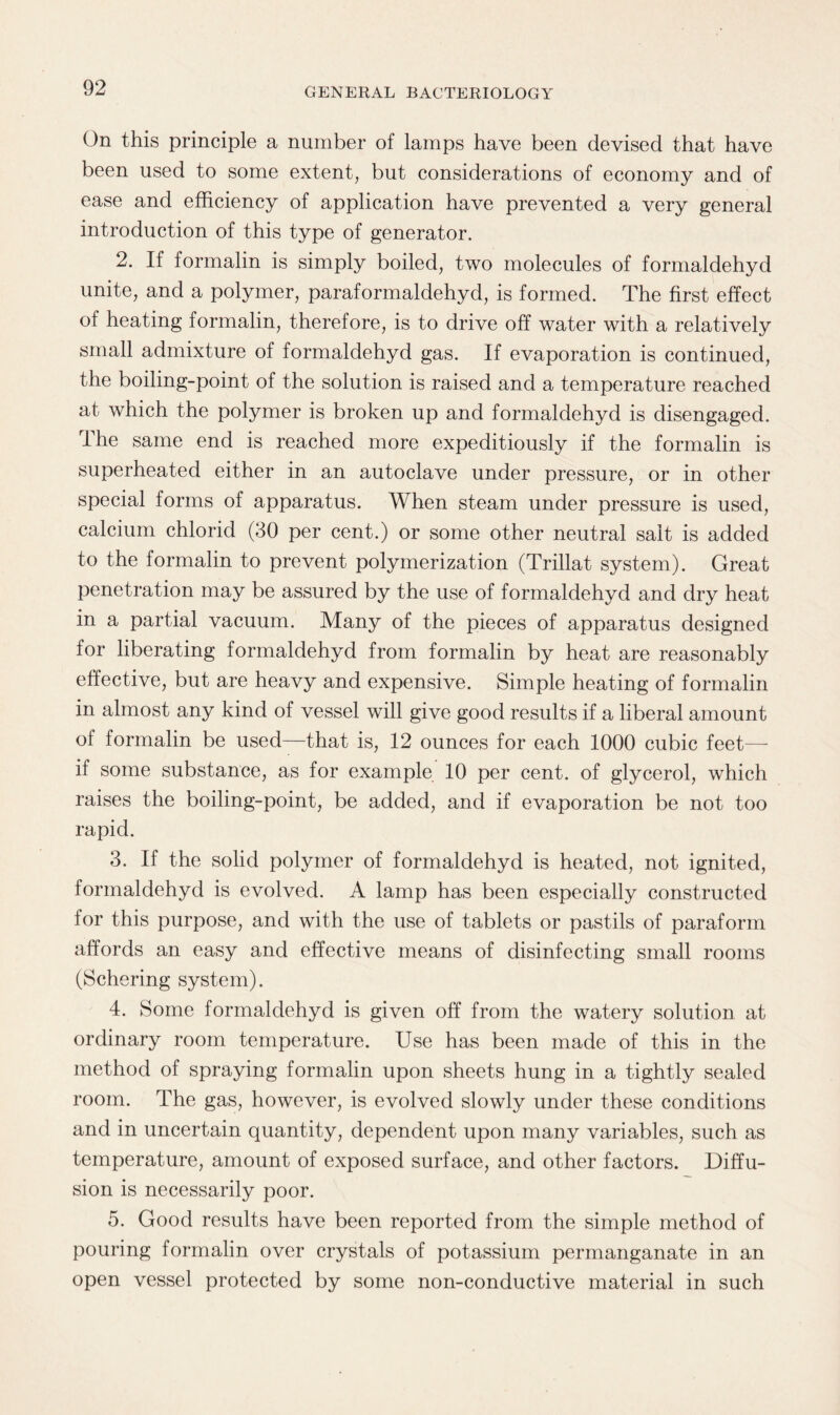On this principle a number of lamps have been devised that have been used to some extent, but considerations of economy and of ease and efficiency of application have prevented a very general introduction of this type of generator. 2. If formalin is simply boiled, two molecules of formaldehyd unite, and a polymer, paraformaldehyd, is formed. The first effect of heating formalin, therefore, is to drive off water with a relatively small admixture of formaldehyd gas. If evaporation is continued, the boiling-point of the solution is raised and a temperature reached at which the polymer is broken up and formaldehyd is disengaged. The same end is reached more expeditiously if the formalin is superheated either in an autoclave under pressure, or in other special forms of apparatus. When steam under pressure is used, calcium chlorid (30 per cent.) or some other neutral salt is added to the formalin to prevent polymerization (Trillat system). Great penetration may be assured by the use of formaldehyd and dry heat in a partial vacuum. Many of the pieces of apparatus designed for liberating formaldehyd from formalin by heat are reasonably effective, but are heavy and expensive. Simple heating of formalin in almost any kind of vessel will give good results if a liberal amount of formalin be used—that is, 12 ounces for each 1000 cubic feet— if some substance, as for example 10 per cent, of glycerol, which raises the boiling-point, be added, and if evaporation be not too rapid. 3. If the solid polymer of formaldehyd is heated, not ignited, formaldehyd is evolved. A lamp has been especially constructed for this purpose, and with the use of tablets or pastils of paraform affords an easy and effective means of disinfecting small rooms (Schering system). 4. Some formaldehyd is given off from the watery solution at ordinary room temperature. Use has been made of this in the method of spraying formalin upon sheets hung in a tightly sealed room. The gas, however, is evolved slowly under these conditions and in uncertain quantity, dependent upon many variables, such as temperature, amount of exposed surface, and other factors. Diffu¬ sion is necessarily poor. 5. Good results have been reported from the simple method of pouring formalin over crystals of potassium permanganate in an open vessel protected by some non-conductive material in such