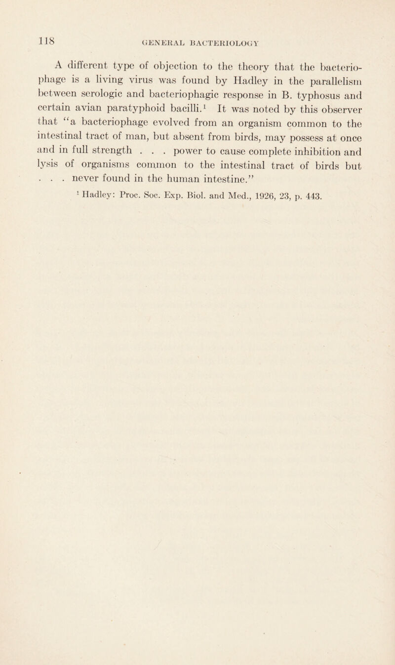A different type of objection to the theory that the bacterio¬ phage is a living virus was found by Hadley in the parallelism between serologic and bacteriophagic response in B. typhosus and certain avian paratyphoid bacilli.1 It was noted by this observer that “a bacteriophage evolved from an organism common to the intestinal tract of man, but absent from birds, may possess at once and in full strength . . . power to cause complete inhibition and lysis of organisms common to the intestinal tract of birds but . . . never found in the human intestine.”
