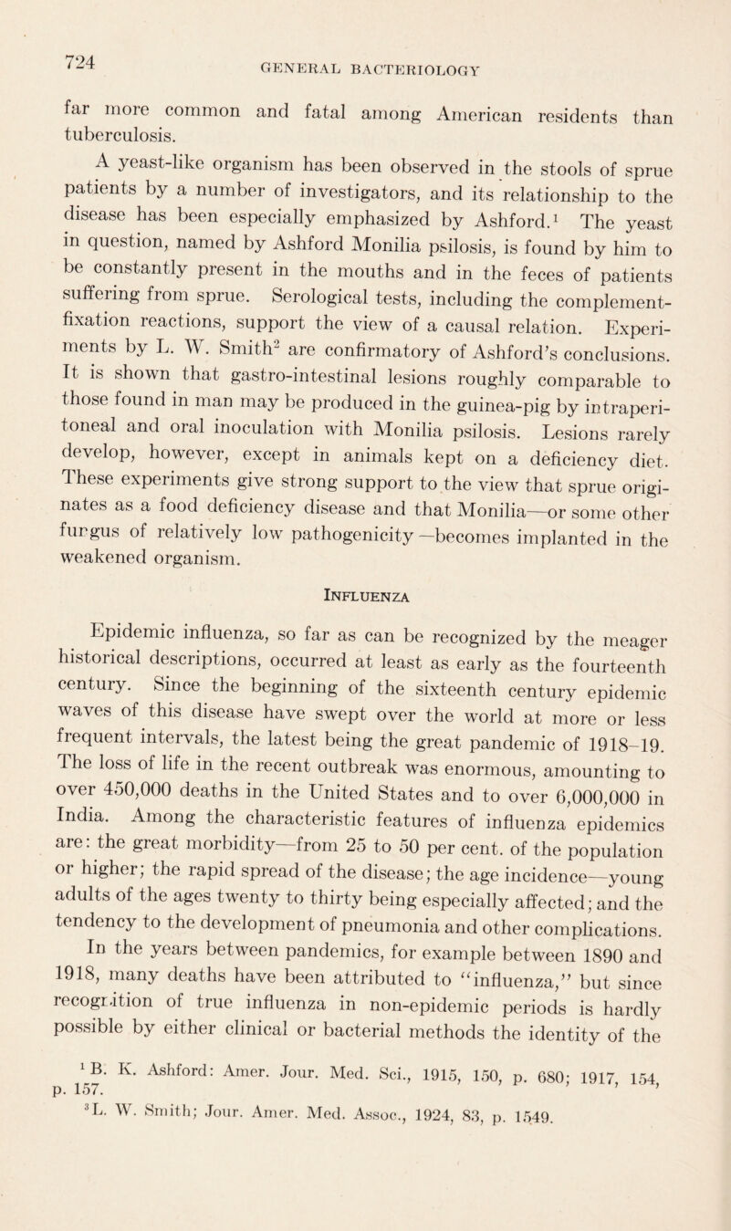 GENERAL BACTERIOLOGY far more common and fatal among American residents than tuberculosis. A yeast-like organism has been observed in the stools of sprue patients by a number of investigators, and its relationship to the disease has been especially emphasized by Ashford.1 The yeast in question, named by Ashford Monilia psilosis, is found by him to be constantly present in the mouths and in the feces of patients suffering fiom sprue. Serological tests, including the complement- fixation leactions, support the view of a causal relation. Experi¬ ments by L. W. Smith2 are confirmatory of Ashford’s conclusions. It is shown that gastro-intestinal lesions roughly comparable to those found m man may be produced in the guinea-pig by intraperi- toneal and oral inoculation with Monilia psilosis. Lesions rarely develop, however, except in animals kept on a deficiency diet. These experiments give strong support to the view that sprue origi¬ nates as a food deficiency disease and that Monilia—or some other fungus of relatively low pathogenicity—becomes implanted in the weakened organism. Influenza Epidemic influenza, so far as can be recognized by the meager historical descriptions, occurred at least as early as the fourteenth century. Since the beginning of the sixteenth century epidemic waves of this disease have swept over the world at more or less frequent intervals, the latest being the great pandemic of 1918-19. The loss of life in the recent outbreak was enormous, amounting to over 450,000 deaths in the United States and to over 6,000,000 in India. Among the characteristic features of influenza epidemics are: the great morbidity—from 25 to 50 per cent, of the population or higher, the rapid spread of the disease; the age incidence—young adults of the ages twenty to thirty being especially affected; and the tendency to the development of pneumonia and other complications. In the years between pandemics, for example between 1890 and 1918, many deaths have been attributed to “influenza,” but since recognition of true influenza in non-epidemic periods is hardly possible by either clinical or bacterial methods the identity of the B. K. Ashford: Amer. Jour. Med. Sci., 1915, 150, p. 680 1917 154 p. 157. ’ ' ’ ’ 3L. W. Smith; Jour. Amer. Med. Assoc., 1924, 83, p. 1549.