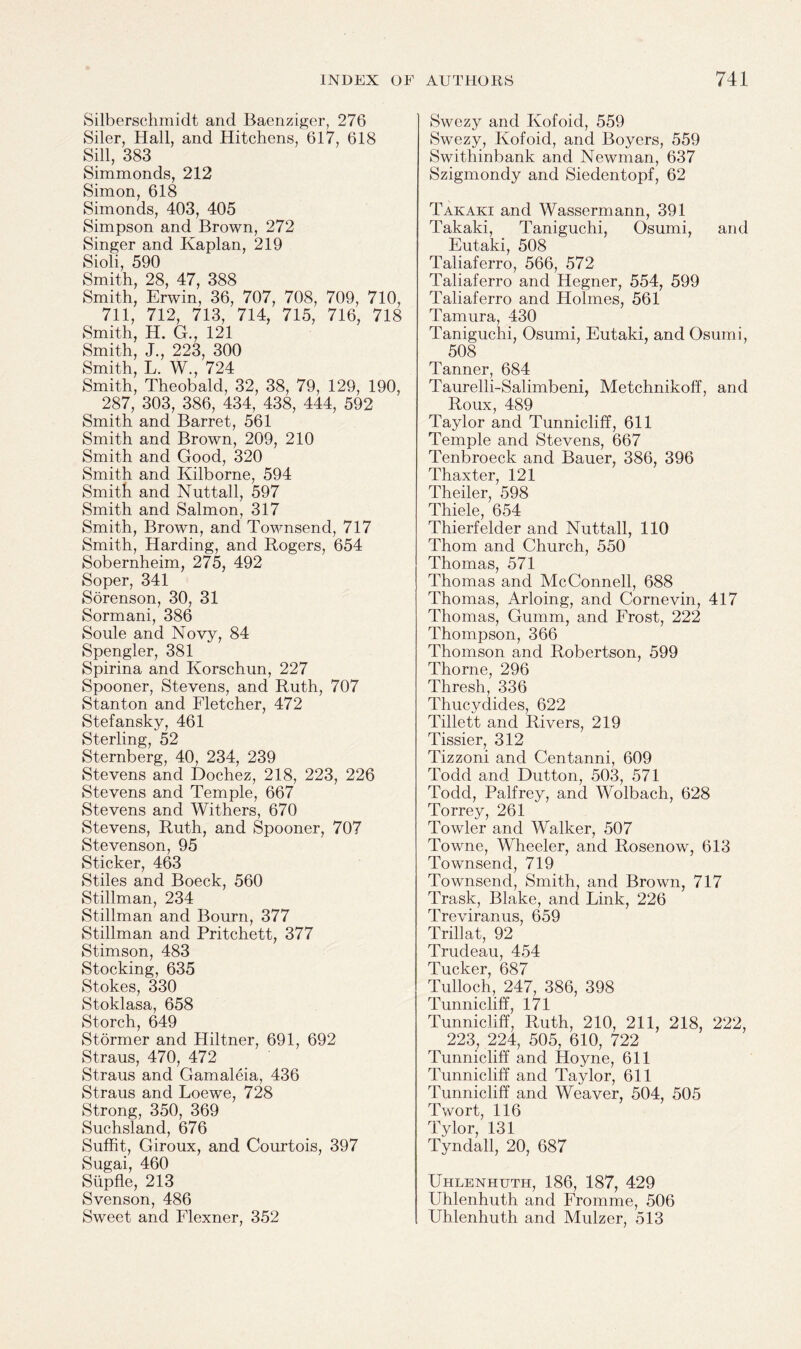 Silberschmidt and Baenziger, 276 Siler, Hall, and Hitchens, 617, 618 Sill, 383 Simmonds, 212 Simon, 618 Simonds, 403, 405 Simpson and Brown, 272 Singer and Kaplan, 219 Sioli, 590 Smith, 28, 47, 388 Smith, Erwin, 36, 707, 708, 709, 710, 711, 712, 713, 714, 715, 716, 718 Smith, H. G., 121 Smith, J., 223, 300 Smith, L. W., 724 Smith, Theobald, 32, 38, 79, 129, 190, 287, 303, 386, 434, 438, 444, 592 Smith and Barret, 561 Smith and Brown, 209, 210 Smith and Good, 320 Smith and Kilborne, 594 Smith and Nuttall, 597 Smith and Salmon, 317 Smith, Brown, and Townsend, 717 Smith, Harding, and Rogers, 654 Sobernheim, 275, 492 Soper, 341 Sorenson, 30, 31 Sormani, 386 Soule and Novy, 84 Spengler, 381 Spirina and Korschun, 227 Spooner, Stevens, and Ruth, 707 Stanton and Fletcher, 472 Stefansky, 461 Sterling, 52 Sternberg, 40, 234, 239 Stevens and Dochez, 218, 223, 226 Stevens and Temple, 667 Stevens and Withers, 670 Stevens, Ruth, and Spooner, 707 Stevenson, 95 Sticker, 463 Stiles and Boeck, 560 Stillman, 234 Stillman and Bourn, 377 Stillman and Pritchett, 377 Stimson, 483 Stocking, 635 Stokes, 330 Stoklasa, 658 Storch, 649 Stormer and Hiltner, 691, 692 Straus, 470, 472 Straus and Gamaleia, 436 Straus and Loewe, 728 Strong, 350, 369 Suchsland, 676 Suffit, Giroux, and Courtois, 397 Sugai, 460 Slipfle, 213 Svenson, 486 Sweet and Flexner, 352 Swezy and Kofoid, 559 Swezy, Kofoid, and Boyers, 559 Swithinbank and Newman, 637 Szigmondy and Siedentopf, 62 Takaki and Wassermann, 391 Takaki, Taniguchi, Osumi, and Eutaki, 508 Taliaferro, 566, 572 Taliaferro and Hegner, 554, 599 Taliaferro and Holmes, 561 Tamura, 430 Taniguchi, Osumi, Eutaki, and Osumi, 508 Tanner, 684 Taurelli-Salimbeni, Metchnikoff, and Roux, 489 Taylor and Tunnicliff, 611 Temple and Stevens, 667 Tenbroeck and Bauer, 386, 396 Thaxter, 121 Theiler, 598 Thiele G54 Thierfelder and Nuttall, 110 Thom and Church, 550 Thomas, 571 Thomas and McConnell, 688 Thomas, Arloing, and Cornevin, 417 Thomas, Gumm, and Frost, 222 Thompson, 366 Thomson and Robertson, 599 Thorne, 296 Thresh, 336 Thucydides, 622 Tillett and Rivers, 219 Tissier, 312 Tizzoni and Centanni, 609 Todd and Dutton, 503, 571 Todd, Palfrey, and Wolbach, 628 Torrey, 261 Towler and Walker, 507 Towne, Wheeler, and Rosenow, 613 Townsend, 719 Townsend, Smith, and Brown, 717 Trask, Blake, and Link, 226 Treviranus, 659 Trill at, 92 Trudeau, 454 Tucker, 687 Tulloch, 247, 386, 398 Tunnicliff, 171 Tunnicliff, Ruth, 210, 211, 218, 222, 223, 224, 505, 610, 722 Tunnicliff and Hoyne, 611 Tunnicliff and Taylor, 611 Tunnicliff and Weaver, 504, 505 Twort, 116 Tylor, 131 Tyndall, 20, 687 Uhlenhuth, 186, 187, 429 Uhlenhuth and Fromme, 506 Uhlenhuth and Mulzer, 513