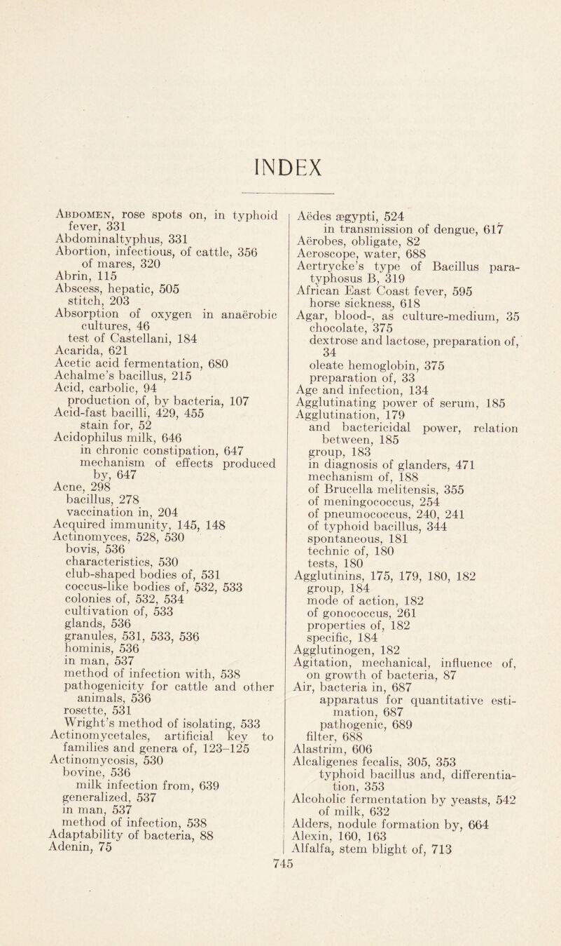 INDEX Abdomen, rose spots on, in typhoid fever, 331 Abdominaltyphus, 331 Abortion, infectious, of cattle, 356 of mares, 320 Abrin, 115 Abscess, hepatic, 505 stitch, 203 Absorption of oxygen in anaerobic cultures, 46 test of Castellani, 184 Acarida, 621 Acetic acid fermentation, 680 Achalme’s bacillus, 215 Acid, carbolic, 94 production of, by bacteria, 107 Acid-fast bacilli, 429, 455 stain for, 52 Acidophilus milk, 646 in chronic constipation, 647 mechanism of effects produced by, 647 Acne, 298 bacillus, 278 vaccination in, 204 Acquired immunity, 145, 148 Actinomyces, 528, 530 bovis, 536 characteristics, 530 club-shaped bodies of, 531 coccus-like bodies of, 532, 533 colonies of, 532, 534 cultivation of, 533 glands, 536 granules, 531, 533, 536 hominis, 536 in man, 537 method of infection with, 538 pathogenicity for cattle and other animals, 536 rosette, 531 Wright’s method of isolating, 533 Actinomycetales, artificial key to families and genera of, 123-125 Actinomycosis, 530 bovine, 536 milk infection from, 639 generalized, 537 in man, 537 method of infection, 538 Adaptability of bacteria, 88 Adenin, 75 Aedes aegypti, 524 in transmission of dengue, 617 Aerobes, obligate, 82 Aeroscope, water, 688 Aertrycke’s type of Bacillus para- typhosus B, 319 African East Coast fever, 595 horse sickness, 618 Agar, blood-, as culture-medium, 35 chocolate, 375 dextrose and lactose, preparation of, 34 oleate hemoglobin, 375 preparation of, 33 Age and infection, 134 Agglutinating power of serum, 185 Agglutination, 179 and bactericidal power, relation between, 185 group, 183 in diagnosis of glanders, 471 mechanism of, 188 of Brucella melitensis, 355 of meningococcus, 254 of pneumococcus, 240, 241 of typhoid bacillus, 344 spontaneous, 181 technic of, 180 tests, 180 Agglutinins, 175, 179, 180, 182 group, 184 mode of action, 182 of gonococcus, 261 properties of, 182 specific, 184 Agglutinogen, 182 Agitation, mechanical, influence of, on growth of bacteria, 87 Air, bacteria in, 687 apparatus for quantitative esti¬ mation, 687 pathogenic, 689 filter, 688 Alastrim, 606 Alcaligenes fecalis, 305, 353 typhoid bacillus and, differentia¬ tion, 353 Alcoholic fermentation by yeasts, 542 of milk, 632 Alders, nodule formation by, 664 Alexin, 160, 163 Alfalfa, stem blight of, 713