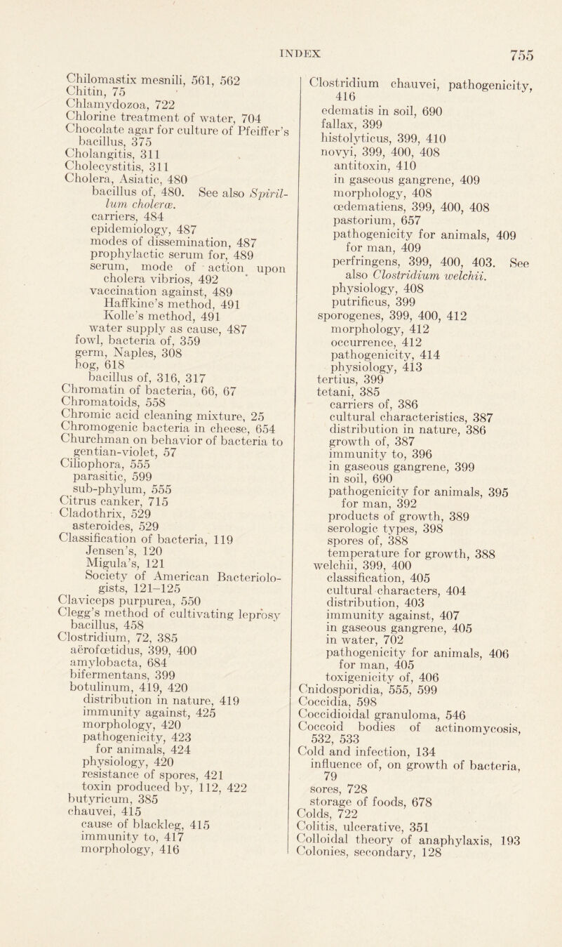 Chilomastix mesnili, 561, 562 Chitin, 75 Chlamydozoa, 722 Chlorine treatment of water, 704 Chocolate agar for culture of Pfeiffer’s bacillus, 375 Cholangitis, 311 Cholecystitis, 311 Cholera, Asiatic, 480 bacillus of, 480. See also Spiril¬ lum cholerce. carriers, 484 epidemiology, 487 modes of dissemination, 487 prophylactic serum for, 489 serum, mode of action upon cholera vibrios, 492 vaccination against, 489 Haffkine’s method, 491 Ivolle’s method, 491 water supply as cause, 487 fowl, bacteria of, 359 germ, Naples, 308 hog, 618 bacillus of, 316, 317 Chromatin of bacteria, 66, 67 Chromatoids, 558 Chromic acicl cleaning mixture, 25 Chromogenic bacteria in cheese, 654 Churchman on behavior of bacteria to gentian-violet, 57 Ciliophora, 555 parasitic, 599 sub-phylum, 555 Citrus canker, 715 Cladothrix, 529 asteroides, 529 Classification of bacteria, 119 Jensen’s, 120 Migula’s, 121 Society of American Bacteriolo¬ gists, 121-125 Claviceps purpurea, 550 Clegg’s method of cultivating leprosy bacillus, 458 Clostridium, 72, 385 aerofcetidus, 399, 400 amylobacta, 684 bifermentans, 399 botulinum, 419, 420 distribution in nature, 419 immunity against, 425 morphology, 420 pathogenicity, 423 for animals, 424 physiology, 420 resistance of spores, 421 toxin produced by, 112, 422 butyricum, 385 chauvei, 415 cause of blackleg, 415 immunity to, 417 morphology, 416 Clostridium chauvei, pathogenicity, edematis in soil, 690 fallax, 399 histolyticus, 399, 410 novyi, 399, 400, 408 antitoxin, 410 in gaseous gangrene, 409 morphology, 408 cedematiens, 399, 400, 408 pastorium, 657 pathogenicity for animals, 409 for man, 409 perfringens, 399, 400, 403. See also Clostridium welchii. physiology, 408 putrificus, 399 sporogenes, 399, 400, 412 morphology, 412 occurrence, 412 pathogenicity, 414 physiology, 413 tertius, 399 tetani, 385 carriers of, 386 cultural characteristics, 387 distribution in nature, 386 growth of, 387 immunity to, 396 in gaseous gangrene, 399 in soil, 690 pathogenicity for animals, 395 for man, 392 products of growth, 389 serologic types, 398 spores of, 388 temperature for growth, 388 welchii, 399, 400 classification, 405 cultural characters, 404 distribution, 403 immunity against, 407 in gaseous gangrene, 405 in water, 702 pathogenicity for animals, 406 for man, 405 toxigenicity of, 406 Cnidosporidia, 555, 599 Coccidia, 598 Coccidioidal granuloma, 546 Coccoid bodies of actinomycosis, 532, 533 Cold and infection, 134 influence of, on growth of bacteria, 79 sores, 728 storage of foods, 678 Colds, 722 Colitis, ulcerative, 351 Colloidal theory of anaphylaxis, 193 Colonies, secondary, 128