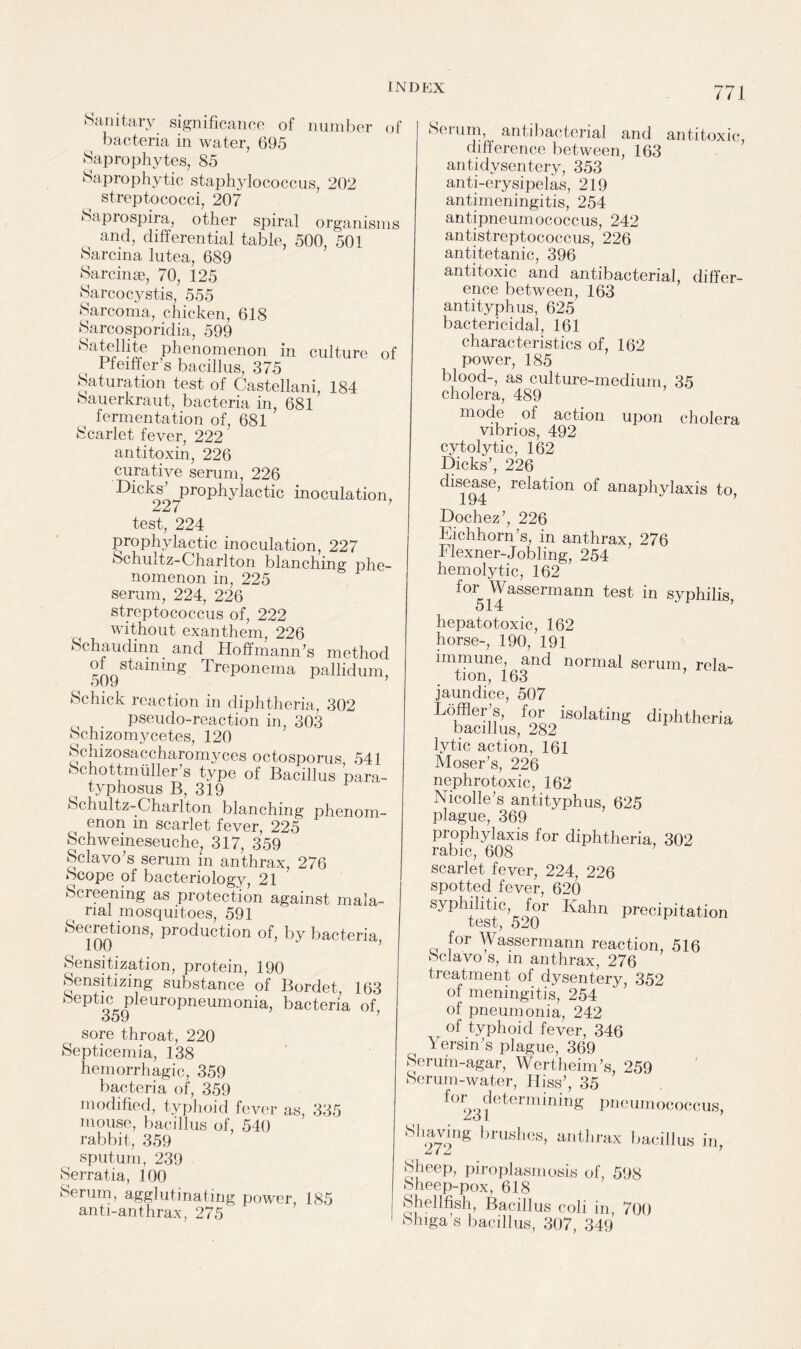 Sanitary significance of number of bacteria in water, 695 Saprophytes, 85 Saprophytic staphylococcus, 202 streptococci, 207 Saprospira, other spiral organisms ( and, differential table, 500, 501 Sarcina lutea, 689 Sarcinse, 70, 125 Sarcocystis, 555 Sarcoma, chicken, 618 Sarcosporidia, 599 Satelhte phenomenon in culture of Pfeiffer s bacillus, 375 Saturation test of Castellani, 184 Sauerkraut, bacteria in, 681 fermentation of, 681 Scarlet fever, 222 antitoxin, 226 curative serum, 226 -Dicks prophylactic inoculation, 227 7 test, 224 prophylactic inoculation, 227 Schultz-Charlton blanching phe¬ nomenon in, 225 serum, 224, 226 streptococcus of, 222 without exanthem, 226 Schaudinn. and Hoffmann’s method of staming Treponema pallidum, ouy Schick reaction in diphtheria, 302 . pseudo-reaction in, 303 Sclnzomycetes, 120 Schizosaccharomyces octosporus 541 Schottmuller’s type of Bacillus para- , typhosus B, 319 Schultz-Charlton blanching phenom¬ enon in scarlet fever, 225 Schweineseuche, 317, 359 Sclavo’s serum in anthrax, 276 Scope of bacteriology, 21 Screening as protection against mala¬ rial mosquitoes, 591 Secretions, production of, by bacteria, Sensitization, protein, 190 Sensitizing substance of Bordet, 163 Septic pleuropneumonia, bacteria of 359 sore throat, 220 Septicemia, 138 hemorrhagic, 359 bacteria of, 359 modified, typhoid fever as, 335 mouse, bacillus of, 540 rabbit, 359 sputum, 239 Serratia, 100 Serum, agglutinating power, 185 anti-anthrax, 275 I 771 Serum, antibacterial and antitoxic, difference between, 163 antidysentery, 353 anti-erysipelas, 219 antimeningitis, 254 antipneumococcus, 242 antistreptococcus, 226 antitetanic, 396 antitoxic and antibacterial, differ¬ ence between, 163 antityphus, 625 bactericidal, 161 characteristics of, 162 power, 185 blood-, as culture-medium, 35 cholera, 489 mode of action upon cholera vibrios, 492 cytolytic, 162 Dicks’, 226 disease, relation of anaphylaxis to, JJochez , 226 Eichhorn’s, in anthrax, 276 Flexner-Jobling, 254 hemolytic, 162 for Wassermann test in syphilis, 514 hepatotoxic, 162 horse-, 190, 191 immune, and normal serum, rela¬ tion, 163 jaundice, 507 dlphtheria lytic action, 161 Moser’s, 226 nephrotoxic, 162 Nicolle’s antityphus, 625 plague, 369 prophylaxis for diphtheria, 302 rabic, 608 7 scarlet fever, 224, 226 spotted fever, 620 syphilitic, for Kahn precipitation test, 520 for Wassermann reaction, 516 Scfavo s, in anthrax, 276 treatment of dysentery, 352 of meningitis, 254 of pneumonia, 242 of typhoid fever, 346 Yersm’s plague, 369 Serum-agar, Wertheim’s, 259 Serum-water, Hiss’, 35 fo^S^etermining pneumococcus, Shaving 272 brushes, anthrax bacillus in, Sheep, piroplasmosis of, 598 Sheep-pox, 618 Shellfish, Bacillus coli in, 700 Shiga’s bacillus, 307, 349