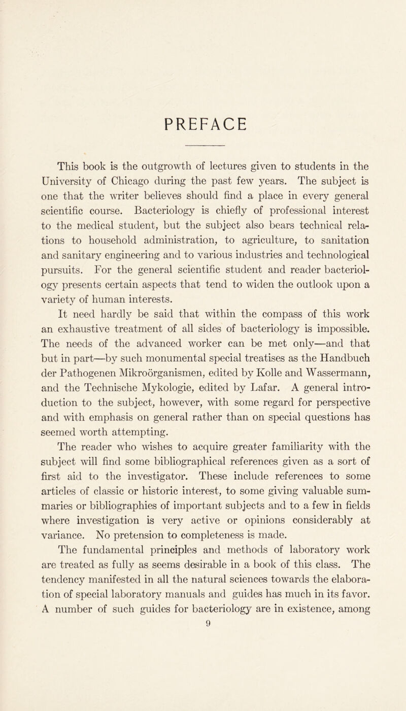 PREFACE This book is the outgrowth of lectures given to students in the University of Chicago during the past few years. The subject is one that the writer believes should find a place in every general scientific course. Bacteriology is chiefly of professional interest to the medical student, but the subject also bears technical relar tions to household administration, to agriculture, to sanitation and sanitary engineering and to various industries and technological pursuits. For the general scientific student and reader bacteriol¬ ogy presents certain aspects that tend to widen the outlook upon a variety of human interests. It need hardly be said that within the compass of this work an exhaustive treatment of all sides of bacteriology is impossible. The needs of the advanced worker can be met only—and that but in part—by such monumental special treatises as the Handbuch der Pathogenen Mikroorganismen, edited by Kolle and Wassermann, and the Technische Mykologie, edited by Lafar. A general intro¬ duction to the subject, however, with some regard for perspective and with emphasis on general rather than on special questions has seemed worth attempting. The reader who wishes to acquire greater familiarity with the subject will find some bibliographical references given as a sort of first aid to the investigator. These include references to some articles of classic or historic interest, to some giving valuable sum¬ maries or bibliographies of important subjects and to a few in fields where investigation is very active or opinions considerably at variance. No pretension to completeness is made. The fundamental principles and methods of laboratory work are treated as fully as seems desirable in a book of this class. The tendency manifested in all the natural sciences towards the elabora¬ tion of special laboratory manuals and guides has much in its favor. A number of such guides for bacteriology are in existence, among