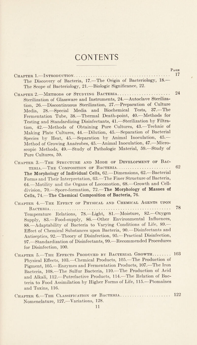 CONTENTS Page Chapter 1.—Introduction. 17 The Discovery of Bacteria, 17—The Origin of Bacteriology, 18 — The Scope of Bacteriology, 21.—Biologic Significance, 22. Chapter 2.—Methods of Studying Bacteria. 24 Sterilization of Glassware and Instruments, 24.—Autoclave Steriliza¬ tion, 26.—Discontinuous Sterilization, 27.—Preparation of Culture Media, 28.—Special Media and Biochemical Tests, 37.—The Fermentation Tube, 38.—Thermal Death-point, 40.—Methods for Testing and Standardizing Disinfectants, 41.—Sterilization by Filtra¬ tion, 42.—Methods of Obtaining Pure Cultures, 43.—Technic of Making Plate Cultures, 44.—Dilution, 45.—Separation of Bacterial Species by Heat, 45.—Separation by Animal Inoculation, 45.— Method of Growing Anaerobes, 45.—Animal Inoculation, 47.—Micro¬ scopic Methods, 49.—Study of Pathologic Material, 59.-—Study of Pure Cultures, 59. Chapter 3.—The Structure and Mode of Development of Bac¬ teria.—The Composition of Bacteria. 62 The Morphology of Individual Cells, 62.—Dimensions, 62.—Bacterial Forms and Their Interpretation, 63.—The Finer Structure of Bacteria, 64.—Motility and the Organs of Locomotion, 68.—Growth and Cell- division, 70.—Spore-formation, 72.—The Morphology of Masses of Cells, 74.—The Chemical Composition of Bacteria, 76. Chapter 4.—The Effect of Physical and Chemical Agents upon Bacteria. 78 Temperature Relations, 78.—Light, 81.—Moisture, 82—Oxygen Supply, 83.—Food-supply, 86.—Other Environmental Influences, 88.—Adaptability of Bacteria to Varying Conditions of Life, 89.— Effect of Chemical Substances upon Bacteria, 90.—Disinfectants and Antiseptics, 92—Theory of Disinfection, 95.—Practical Disinfection, 97.—Standardization of Disinfectants, 99.—Recommended Procedures for Disinfection, 100. Chapter 5.—The Effects Produced by Bacterial Growth. 103 Physical Effects, 103.—Chemical Products, 105.—The Production of Pigment, 105.—Enzymes and Fermentation Products, 107.—The Iron Bacteria, 108.—The Sulfur Bacteria, 110.—The Production of Acid and Alkali, 112.—Putrefactive Products, 114.—The Relation of Bac¬ teria to Food Assimilation by Higher Forms of Life, 115.—Ptomaines and Toxins, 116. Chapter 6.—The Classification of Bacteria. 122 Nomenclature, 127.—Variations, 128.