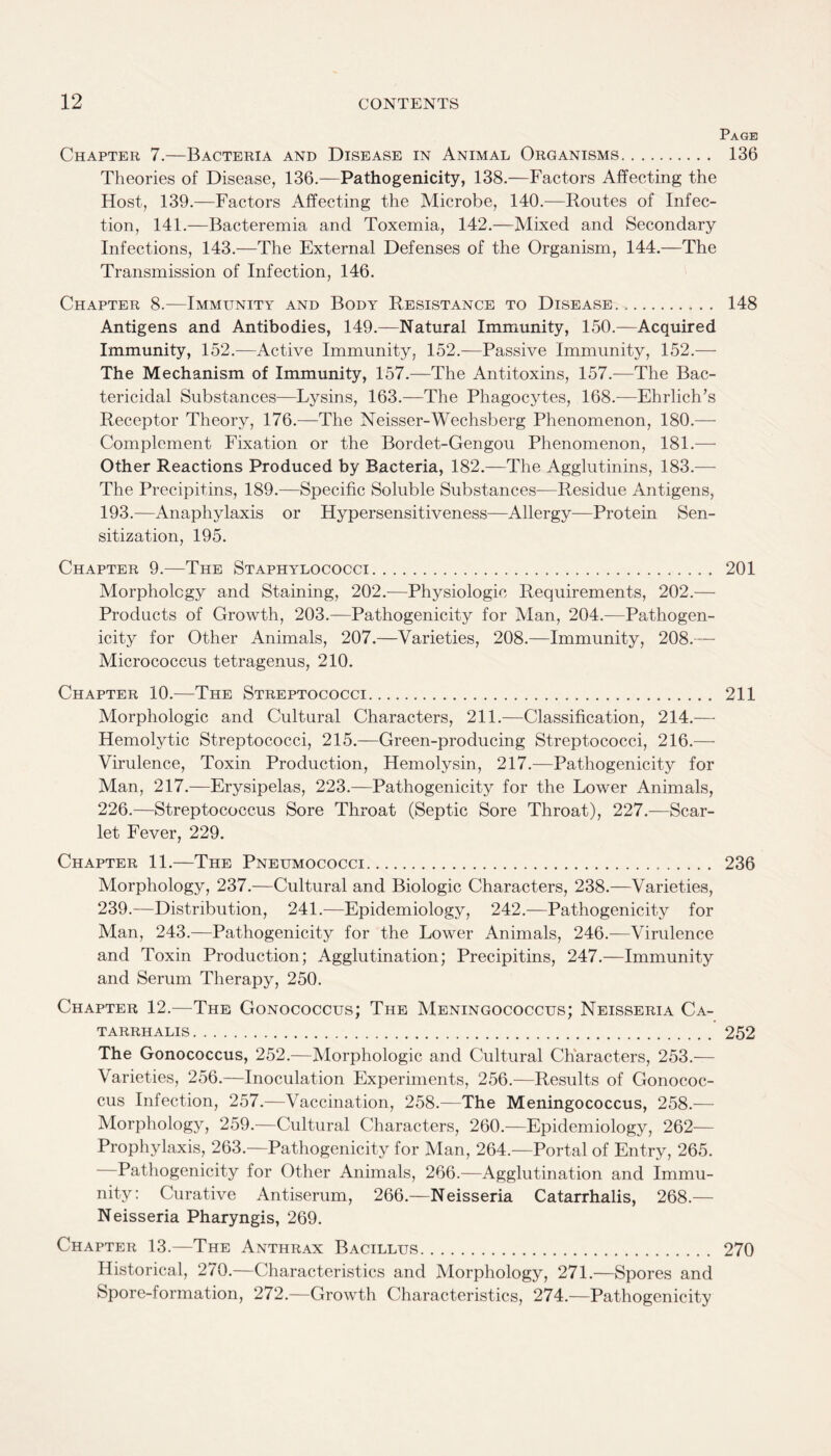Page Chapter 7.—Bacteria and Disease in Animal Organisms. 136 Theories of Disease, 136.—Pathogenicity, 138.—Factors Affecting the Host, 139.—Factors Affecting the Microbe, 140.—Routes of Infec¬ tion, 141.—Bacteremia and Toxemia, 142.—Mixed and Secondary Infections, 143.—The External Defenses of the Organism, 144.—The Transmission of Infection, 146. Chapter 8.—Immunity and Body Resistance to Disease. 148 Antigens and Antibodies, 149.—Natural Immunity, 150.—Acquired Immunity, 152.—Active Immunity, 152.—Passive Immunity, 152.— The Mechanism of Immunity, 157.—The Antitoxins, 157.—The Bac¬ tericidal Substances—Lysins, 163.—The Phagocytes, 168.—Ehrlich’s Receptor Theory, 176.—The Neisser-Wechsberg Phenomenon, 180.— Complement Fixation or the Bordet-Gengou Phenomenon, 181.— Other Reactions Produced by Bacteria, 182.—The Agglutinins, 183.— The Precipitins, 189.—Specific Soluble Substances—Residue Antigens, 193.—Anaphylaxis or Hypersensitiveness—Allergy—Protein Sen¬ sitization, 195. Chapter 9.—The Staphylococci. 201 Morphology and Staining, 202.—Physiologic Requirements, 202.— Products of Growth, 203.—Pathogenicity for Man, 204.—Pathogen¬ icity for Other Animals, 207.—Varieties, 208.—Immunity, 208.— Micrococcus tetragenus, 210. Chapter 10.—The Streptococci. 211 Morphologic and Cultural Characters, 211.—Classification, 214.— Hemolytic Streptococci, 215.—Green-producing Streptococci, 216.— Virulence, Toxin Production, Hemolysin, 217.—Pathogenicity for Man, 217.—Erysipelas, 223.—Pathogenicity for the Lower Animals, 226.—Streptococcus Sore Throat (Septic Sore Throat), 227.—Scar¬ let Fever, 229. Chapter 11.—The Pneumococci. 236 Morphology, 237.—Cultural and Biologic Characters, 238.—Varieties, 239.—Distribution, 241.—Epidemiology, 242.—Pathogenicity for Man, 243.—Pathogenicity for the Lower Animals, 246.—Virulence and Toxin Production; Agglutination; Precipitins, 247.—Immunity and Serum Therapy, 250. Chapter 12.—The Gonococcus; The Meningococcus; Neisseria Ca- TARRHALIS. 252 The Gonococcus, 252.—Morphologic and Cultural Characters, 253.— Varieties, 256.—Inoculation Experiments, 256.—Results of Gonococ¬ cus Infection, 257.—Vaccination, 258.—The Meningococcus, 258.— Morphology, 259.—Cultural Characters, 260.—Epidemiology, 262- Prophylaxis, 263.—Pathogenicity for Man, 264.—Portal of Entry, 265. Pathogenicity for Other Animals, 266.—Agglutination and Immu¬ nity: Curative Antiserum, 266.—Neisseria Catarrhalis, 268.— Neisseria Pharyngis, 269. Chapter 13.—The Anthrax Bacillus. 270 Historical, 270.—Characteristics and Morphology, 271.—Spores and Spore-formation, 272.—Growth Characteristics, 274.—Pathogenicity