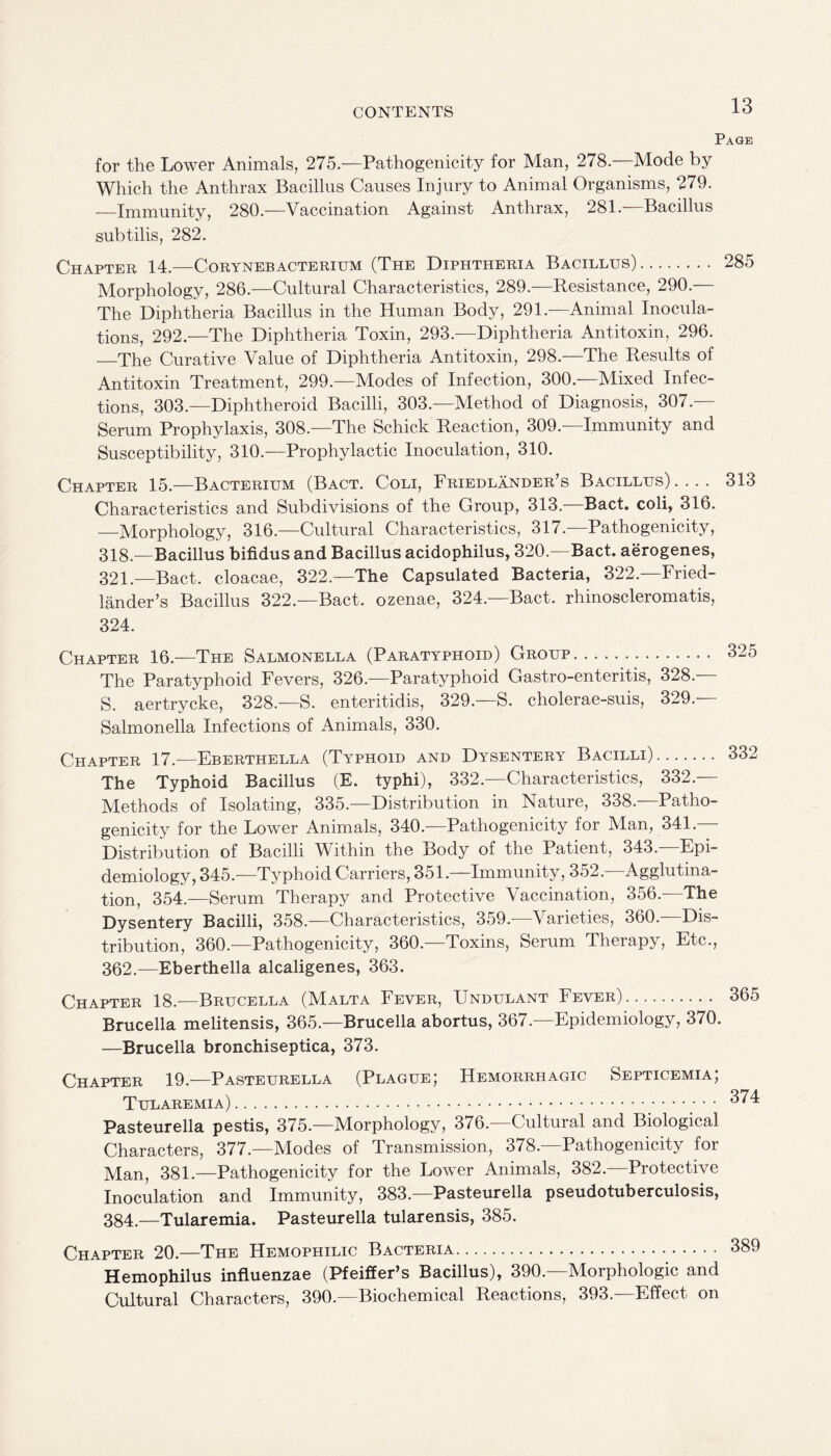 Page 285 313 325 for the Lower Animals, 275.—Pathogenicity for Man, 278.—Mode by Which the Anthrax Bacillus Causes Injury to Animal Organisms, 279. -—Immunity, 280.—Vaccination Against Anthrax, 281. Bacillus subtilis, 282. Chapter 14.—Corynebacterium (The Diphtheria Bacillus). Morphology, 286.—Cultural Characteristics, 289.—Resistance, 290.— The Diphtheria Bacillus in the Human Body, 291—Animal Inocula¬ tions, 292.—The Diphtheria Toxin, 293.—Diphtheria Antitoxin, 296. —The Curative Value of Diphtheria Antitoxin, 298.—The Results of Antitoxin Treatment, 299.—Modes of Infection, 300.—Mixed Infec¬ tions, 303.—Diphtheroid Bacilli, 303.—Method of Diagnosis, 307.— Serum Prophylaxis, 308.—The Schick Reaction, 309.—Immunity and Susceptibility, 310.—Prophylactic Inoculation, 310. Chapter 15.—Bacterium (Bact. Coli, Friedlander s Bacillus) .... Characteristics and Subdivisions of the Group, 313.—Bact. coli, 316. —Morphology, 316.—Cultural Characteristics, 317.—Pathogenicity, 318.—Bacillus bifidus and Bacillus acidophilus, 320.—Bact. aerogenes, 321.—Bact. cloacae, 322.—The Capsulated Bacteria, 322.—Fried- lander’s Bacillus 322.-—Bact. ozenae, 324. Bact. rhinoscleromatis, 324. Chapter 16.—The Salmonella (Paratyphoid) Group. The Paratyphoid Fevers, 326.—Paratyphoid Gastro-enteritis, 328. S. aertrycke, 328.—S. enteritidis, 329.—S. cholerae-suis, 329.— Salmonella Infections of Animals, 330. Chapter 17.—Eberthella (Typhoid and Dysentery Bacilli). 332 The Typhoid Bacillus (E. typhi), 332.—Characteristics, 332 - Methods of Isolating, 335.—Distribution in Nature, 338.- Patho¬ genicity for the Lower Animals, 340.—Pathogenicity for Man, 341.— Distribution of Bacilli Within the Body of the Patient, 343.—Epi¬ demiology, 345.—Typhoid Carriers, 351.—Immunity, 352.—Agglutina¬ tion, 354.—Serum Therapy and Protective Vaccination, 356.—The Dysentery Bacilli, 358.—Characteristics, 359.—Varieties, 360.—Dis¬ tribution, 360.—Pathogenicity, 360.—Toxins, Serum Therapy, Etc., 362.—Eberthella alcaligenes, 363. Chapter 18.—Brucella (Malta Fever, Undulant Fever). 365 Brucella melitensis, 365.—Brucella abortus, 367.—Epidemiology, 370. —Brucella bronchiseptica, 373. Chapter 19.—Pasteurella (Plague; Hemorrhagic Septicemia; Tularemia). 374 Pasteurella pestis, 375.—Morphology, 376.—Cultural and Biological Characters, 377.—Modes of Transmission, 378.—Pathogenicity for Man, 381.—Pathogenicity for the Lower Animals, 382. Protective Inoculation and Immunity, 383.—Pasteurella pseudotuberculosis, 384—Tularemia. Pasteurella tularensis, 385. Chapter 20.—The Hemophilic Bacteria. 389 Hemophilus influenzae (Pfeiffer’s Bacillus), 390.—Morphologic and Cultural Characters, 390.—Biochemical Reactions, 393.—Effect on