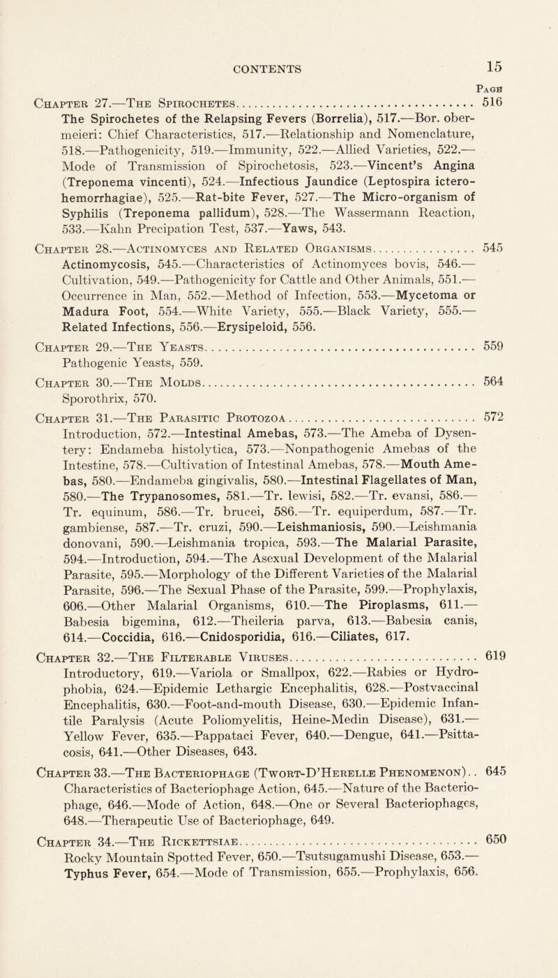 Pagb Chapter 27.—The Spirochetes. 516 The Spirochetes of the Relapsing Fevers (Borrelia), 517.—Bor. ober- meieri: Chief Characteristics, 517.—Relationship and Nomenclature, 518.—Pathogenicity, 519.—Immunity, 522.—Allied Varieties, 522.— Mode of Transmission of Spirochetosis, 523.—Vincent’s Angina (Treponema vincenti), 524.—Infectious Jaundice (Leptospira ictero- hemorrhagiae), 525.—Rat-bite Fever, 527.—The Micro-organism of Syphilis (Treponema pallidum), 528.—The Wassermann Reaction, 533.—Kahn Precipation Test, 537.—Yaws, 543. Chapter 28.-—Actinomyces and Related Organisms. 545 Actinomycosis, 545.—Characteristics of Actinomyces bovis, 546.— Cultivation, 549.—Pathogenicity for Cattle and Other Animals, 551.— Occurrence in Man, 552.—Method of Infection, 553.—Mycetoma or Madura Foot, 554.—White Variety, 555.—Black Variety, 555.— Related Infections, 556.—Erysipeloid, 556. Chapter 29.—The Yeasts... 559 Pathogenic Yeasts, 559. Chapter 30.—The Molds. 564 Sporothrix, 570. Chapter 31.—The Parasitic Protozoa. 572 Introduction, 572.—Intestinal Amebas, 573.—The Ameba of Dysen¬ tery: Endameba histolytica, 573.—Nonpathogenic Amebas of the Intestine, 578.—Cultivation of Intestinal Amebas, 578.—Mouth Ame¬ bas, 580.—Endameba gingivalis, 580.—Intestinal Flagellates of Man, 580.—The Trypanosomes, 581.—Tr. lewisi, 582.—Tr. evansi, 586.— Tr. equinum, 586.—Tr. brucei, 586.—Tr. equiperdum, 587.—Tr. gambiense, 587.—Tr. cruzi, 590.—Leishmaniosis, 590.—Leishmania donovani, 590.—Leishmania tropica, 593.—The Malarial Parasite, 594.—Introduction, 594.—The Asexual Development of the Malarial Parasite, 595.—Morphology of the Different Varieties of the Malarial Parasite, 596.—The Sexual Phase of the Parasite, 599.—Prophylaxis, 606.—Other Malarial Organisms, 610.—The Piroplasms, 611.— Babesia bigemina, 612.—Theileria parva, 613.—Babesia canis, 614.—Coccidia, 616.—Cnidosporidia, 616.—Ciliates, 617. Chapter 32.—The Filterable Viruses. 619 Introductory, 619.—Variola or Smallpox, 622.—Rabies or Hydro¬ phobia, 624.—Epidemic Lethargic Encephalitis, 628.—Postvaccinal Encephalitis, 630.—Foot-and-mouth Disease, 630.—Epidemic Infan¬ tile Paralysis (Acute Poliomyelitis, Heine-Medin Disease), 631.— Yellow Fever, 635.—Pappataci Fever, 640.—Dengue, 641.—Psitta¬ cosis, 641.—Other Diseases, 643. Chapter 33.—The Bacteriophage (Twort-D’Herelle Phenomenon) .. 645 Characteristics of Bacteriophage Action, 645.—Nature of the Bacterio¬ phage, 646.—Mode of Action, 648.—One or Several Bacteriophages, 648.—Therapeutic Use of Bacteriophage, 649. Chapter 34.—The Rickettsiae. 650 Rocky Mountain Spotted Fever, 650.—Tsutsugamushi Disease, 653.— Typhus Fever, 654.—Mode of Transmission, 655.—Prophylaxis, 656.