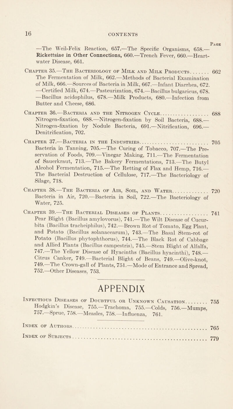 Page —The Weil-Felix Reaction, 657.—The Specific Organisms, 658.— Rickettsiae in Other Connections, 660.—Trench Fever, 660.—Heart- water Disease, 661. Chapter 35.—The Bacteriology of Milk and Milk Products. 662 The Fermentation of Milk, 662.—Methods of Bacterial Examination of Milk, 666.—Sources of Bacteria in Milk, 667.—Infant Diarrhea, 672. —Certified Milk, 674.—Pasteurization, 674.—Bacillus bulgaricus, 678. —Bacillus acidophilus, 678.—Milk Products, 680.—Infection from Butter and Cheese, 686. Chapter 36.—Bacteria and the Nitrogen Cycle. 688 Nitrogen-fixation, 688.—Nitrogen-fixation by Soil Bacteria, 688.— Nitrogen-fixation by Nodule Bacteria, 691.—Nitrification, 696.— Denitrification, 702. Chapter 37.—Bacteria in the Industries. 705 Bacteria in Tanning, 705.—The Curing of Tobacco, 707.—The Pre¬ servation of Foods, 709.—Vinegar Making, 711.—The Fermentation of Sauerkraut, 713.—The Bakery Fermentations, 713.—The Butyl Alcohol Fermentation, 715.—The Retting of Flax and Hemp, 716.— The Bacterial Destruction of Cellulose, 717.—The Bacteriology of Silage, 718. Chapter 38.—The Bacteria of Air, Soil, and Water. 720 Bacteria in Air, 720.—Bacteria in Soil, 722.—The Bacteriology of Water, 725. Chapter 39.—The Bacterial Diseases of Plants. 741 Pear Blight (Bacillus amylovorus), 741.—The Wilt Disease of Cucur- bita (Bacillus tracheiphilus), 742.—Brown Rot of Tomato, Egg Plant, and Potato (Bacillus solanacearum), 743.—The Basal Stem-rot of Potato (Bacillus phytophthorus), 744.—The Black Rot of Cabbage and Allied Plants (Bacillus campestris), 745.—Stem Blight of Alfalfa, 747.—The Yellow Disease of Hyacinths (Bacillus hyacinthi), 748.— Citrus Canker, 749.—Bacterial Blight of Beans, 749.—Olive-knot, 749.—The Crown-gall of Plants, 751.—Mode of Entrance and Spread, 752.—Other Diseases, 753. APPENDIX Infectious Diseases of Doubtful or Unknown Causation. 755 Hodgkin’s Disease, 755.—Trachoma, 755.—Colds, 756.—Mumps, 757.—Sprue, 758.—Measles, 758.—Influenza, 761. 765 Index of Authors Index of Subjects 779