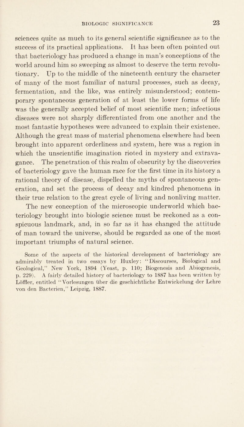 sciences quite as much to its general scientific significance as to the success of its practical applications. It has been often pointed out that bacteriology has produced a change in man’s conceptions of the world around him so sweeping as almost to deserve the term revolu¬ tionary. Up to the middle of the nineteenth century the character of many of the most familiar of natural processes, such as decay, fermentation, and the like, was entirely misunderstood; contem¬ porary spontaneous generation of at least the lower forms of life was the generally accepted belief of most scientific men; infectious diseases were not sharply differentiated from one another and the most fantastic hypotheses were advanced to explain their existence. Although the great mass of material phenomena elsewhere had been brought into apparent orderliness and system, here was a region in which the unscientific imagination rioted in mystery and extrava¬ gance. The penetration of this realm of obscurity by the discoveries of bacteriology gave the human race for the first time in its history a rational theory of disease, dispelled the myths of spontaneous gen¬ eration, and set the process of decay and kindred phenomena in their true relation to the great cycle of living and nonliving matter. The new conception of the microscopic underworld which bac¬ teriology brought into biologic science must be reckoned as a con¬ spicuous landmark, and, in so far as it has changed the attitude of man toward the universe, should be regarded as one of the most important triumphs of natural science. Some of the aspects of the historical development of bacteriology are admirably treated in two essays by Huxley: “Discourses, Biological and Geological,” New York, 1894 (Yeast, p. 110; Biogenesis and Abiogenesis, p. 229). A fairly detailed history of bacteriology to 1887 has been written by Loftier, entitled “Vorlesungen fiber die geschichtliche Entwickelung der Lehre von den Bacterien,” Leipzig, 1887.