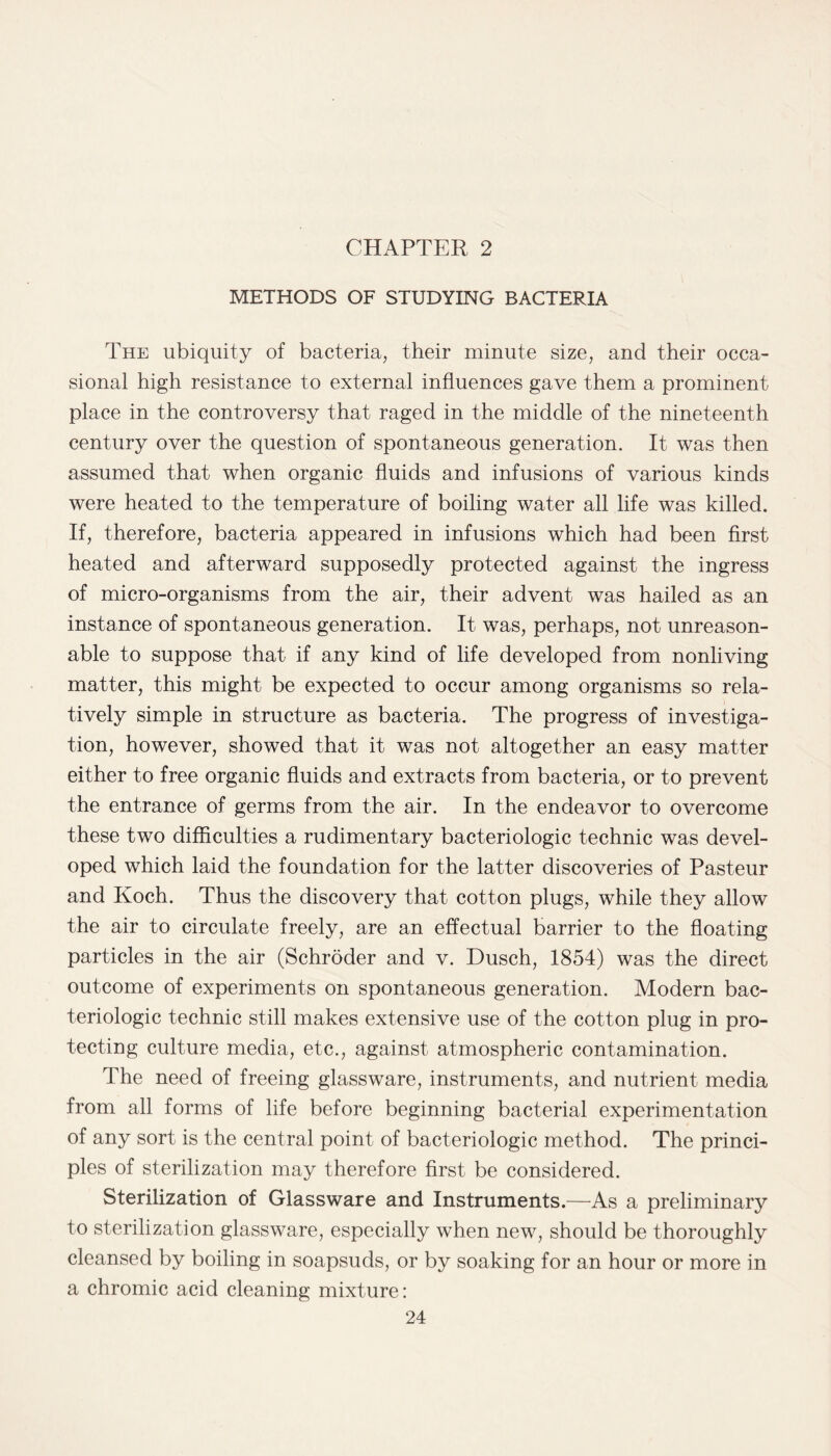 CHAPTER 2 METHODS OF STUDYING BACTERIA The ubiquity of bacteria, their minute size, and their occa¬ sional high resistance to external influences gave them a prominent place in the controversy that raged in the middle of the nineteenth century over the question of spontaneous generation. It was then assumed that when organic fluids and infusions of various kinds were heated to the temperature of boiling water all life was killed. If, therefore, bacteria appeared in infusions which had been first heated and afterward supposedly protected against the ingress of micro-organisms from the air, their advent was hailed as an instance of spontaneous generation. It was, perhaps, not unreason¬ able to suppose that if any kind of life developed from nonliving matter, this might be expected to occur among organisms so rela¬ tively simple in structure as bacteria. The progress of investiga¬ tion, however, showed that it was not altogether an easy matter either to free organic fluids and extracts from bacteria, or to prevent the entrance of germs from the air. In the endeavor to overcome these two difficulties a rudimentary bacteriologic technic was devel¬ oped which laid the foundation for the latter discoveries of Pasteur and Koch. Thus the discovery that cotton plugs, while they allow the air to circulate freely, are an effectual barrier to the floating particles in the air (Schroder and v. Dusch, 1854) was the direct outcome of experiments on spontaneous generation. Modern bac¬ teriologic technic still makes extensive use of the cotton plug in pro¬ tecting culture media, etc., against atmospheric contamination. The need of freeing glassware, instruments, and nutrient media from all forms of life before beginning bacterial experimentation of any sort is the central point of bacteriologic method. The princi¬ ples of sterilization may therefore first be considered. Sterilization of Glassware and Instruments.—As a preliminary to sterilization glassware, especially when new, should be thoroughly cleansed by boiling in soapsuds, or by soaking for an hour or more in a chromic acid cleaning mixture: