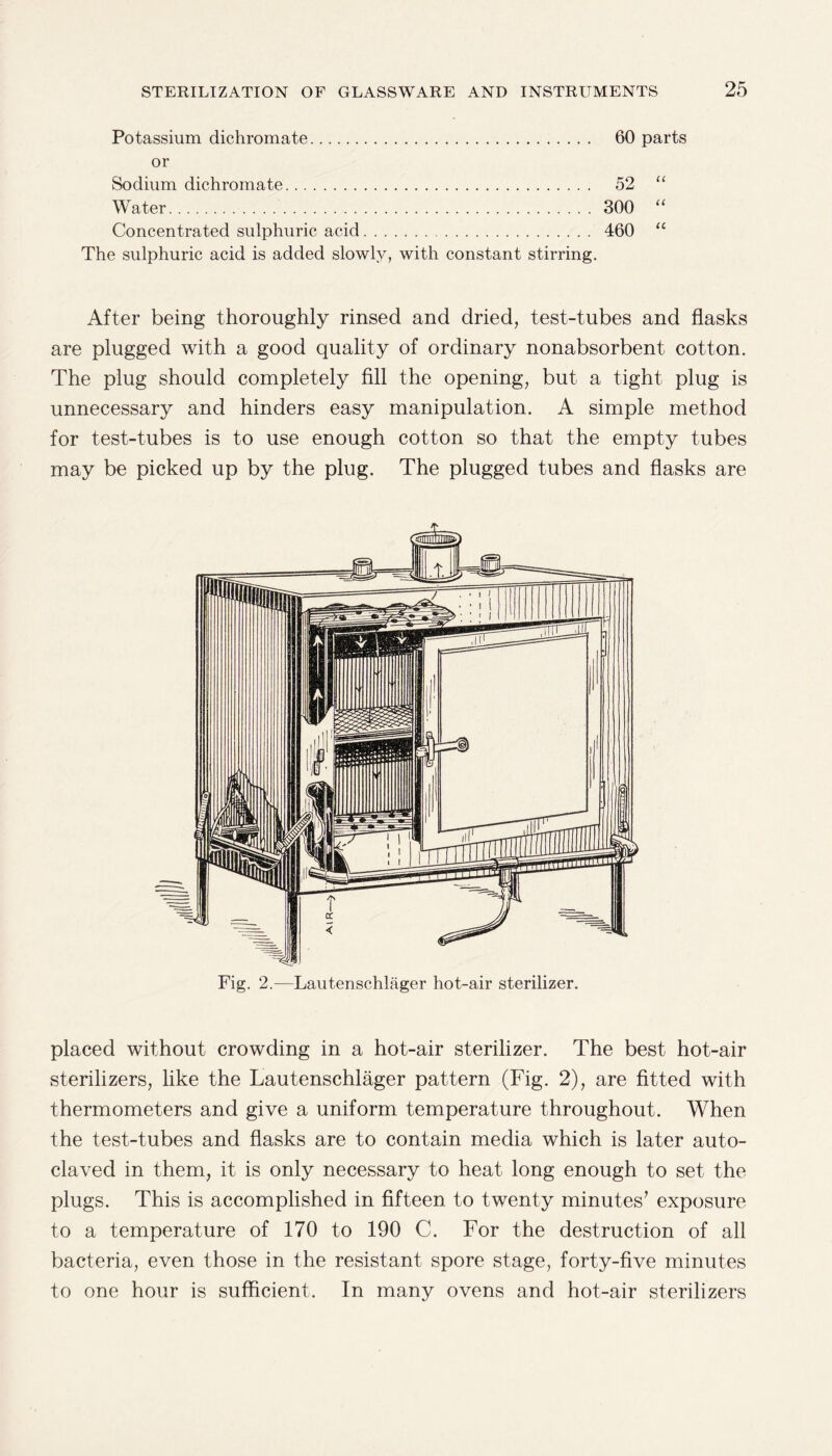 Potassium dichromate. 60 parts or Sodium dichromate. 52 “ Water. 300 “ Concentrated sulphuric acid. 460 “ The sulphuric acid is added slowly, with constant stirring. After being thoroughly rinsed and dried, test-tubes and flasks are plugged with a good quality of ordinary nonabsorbent cotton. The plug should completely fill the opening, but a tight plug is unnecessary and hinders easy manipulation. A simple method for test-tubes is to use enough cotton so that the empty tubes may be picked up by the plug. The plugged tubes and flasks are Fig. 2.—Lautenschlager hot-air sterilizer. placed without crowding in a hot-air sterilizer. The best hot-air sterilizers, like the Lautenschlager pattern (Fig. 2), are fitted with thermometers and give a uniform temperature throughout. When the test-tubes and flasks are to contain media which is later auto¬ claved in them, it is only necessary to heat long enough to set the plugs. This is accomplished in fifteen to twenty minutes’ exposure to a temperature of 170 to 190 C. For the destruction of all bacteria, even those in the resistant spore stage, forty-five minutes to one hour is sufficient. In many ovens and hot-air sterilizers