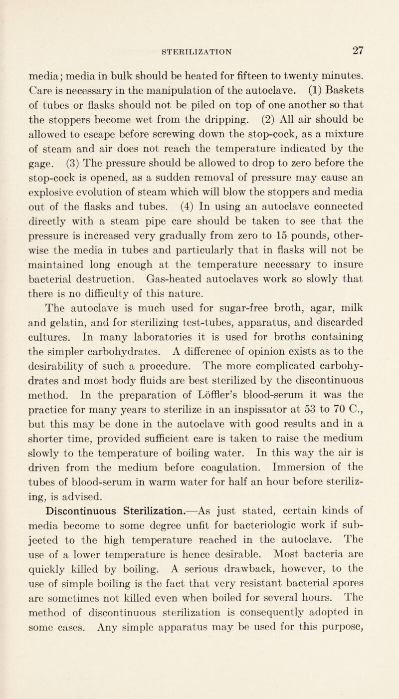 media; media in bulk should be heated for fifteen to twenty minutes. Care is necessary in the manipulation of the autoclave. (1) Baskets of tubes or flasks should not be piled on top of one another so that the stoppers become wet from the dripping. (2) All air should be allowed to escape before screwing down the stop-cock, as a mixture of steam and air does not reach the temperature indicated by the gage. (3) The pressure should be allowed to drop to zero before the stop-cock is opened, as a sudden removal of pressure may cause an explosive evolution of steam which will blow the stoppers and media out of the flasks and tubes. (4) In using an autoclave connected directly with a steam pipe care should be taken to see that the pressure is increased very gradually from zero to 15 pounds, other¬ wise the media in tubes and particularly that in flasks will not be maintained long enough at the temperature necessary to insure bacterial destruction. Gas-heated autoclaves work so slowly that there is no difficulty of this nature. The autoclave is much used for sugar-free broth, agar, milk and gelatin, and for sterilizing test-tubes, apparatus, and discarded cultures. In many laboratories it is used for broths containing the simpler carbohydrates. A difference of opinion exists as to the desirability of such a procedure. The more complicated carbohy¬ drates and most body fluids are best sterilized by the discontinuous method. In the preparation of Loffier’s blood-serum it was the practice for many years to sterilize in an inspissator at 53 to 70 C., but this may be done in the autoclave with good results and in a shorter time, provided sufficient care is taken to raise the medium slowly to the temperature of boiling water. In this way the air is driven from the medium before coagulation. Immersion of the tubes of blood-serum in warm water for half an hour before steriliz¬ ing, is advised. Discontinuous Sterilization.—As just stated, certain kinds of media become to some degree unfit for bacteriologic work if sub¬ jected to the high temperature reached in the autoclave. The use of a lower temperature is hence desirable. Most bacteria are quickly killed by boiling. A serious drawback, however, to the use of simple boiling is the fact that very resistant bacterial spores are sometimes not killed even when boiled for several hours. The method of discontinuous sterilization is consequently adopted in some cases. Any simple apparatus may be used for this purpose,