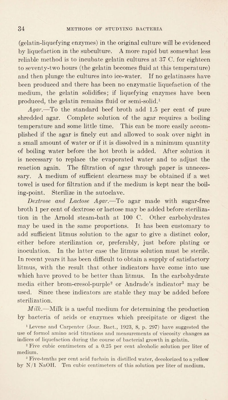 (gelatin-liquefying enzymes) in the original culture will be evidenced by liquefaction in the subculture. A more rapid but somewhat less reliable method is to incubate gelatin cultures at 37 C. for eighteen to seventy-two hours (the gelatin becomes fluid at this temperature) and then plunge the cultures into ice-water. If no gelatinases have been produced and there has been no enzymatic liquefaction of the medium, the gelatin solidifies; if liquefying enzymes have been produced, the gelatin remains fluid or semi-solid.1 Agar.—To the standard beef broth add 1.5 per cent of pure shredded agar. Complete solution of the agar requires a boiling temperature and some little time. This can be more easily accom¬ plished if the agar is finely cut and allowed to soak over night in a small amount of water or if it is dissolved in a minimum quantity of boiling water before the hot broth is added. After solution it is necessary to replace the evaporated water and to adjust the reaction again. The filtration of agar through paper is unneces¬ sary. A medium of sufficient clearness may be obtained if a wet towel is used for filtration and if the medium is kept near the boil¬ ing-point. Sterilize in the autoclave. Dextrose and Lactose Agar.—To agar made with sugar-free broth 1 per cent of dextrose or lactose may be added before steriliza¬ tion in the Arnold steam-bath at 100 C. Other carbohydrates may be used in the same proportions. It has been customary to add sufficient litmus solution to the agar to give a distinct color, either before sterilization or, preferably, just before plating or inoculation. In the latter case the litmus solution must be sterile. In recent years it has been difficult to obtain a supply of satisfactory litmus, with the result that other indicators have come into use which have proved to be better than litmus. In the carbohydrate media either brom-cresol-purple2 or Andrade’s indicator3 may be used. Since these indicators are stable they may be added before sterilization. Milk.—Milk is a useful medium for determining the production by bacteria of acids or enzymes which precipitate or digest the 1 Levene and Carpenter (Jour. Bact., 1923, 8, p. 297) have suggested the use of formol amino acid titrations and measurements of viscosity changes as indices of liquefaction during the course of bacterial growth in gelatin. 2 Five cubic centimeters of a 0.25 per cent alcoholic solution per liter of medium. 3 Five-tenths per cent acid fuchsin in distilled water, decolorized to a yellow by N/l NaOH. Ten cubic centimeters of this solution per liter of medium.